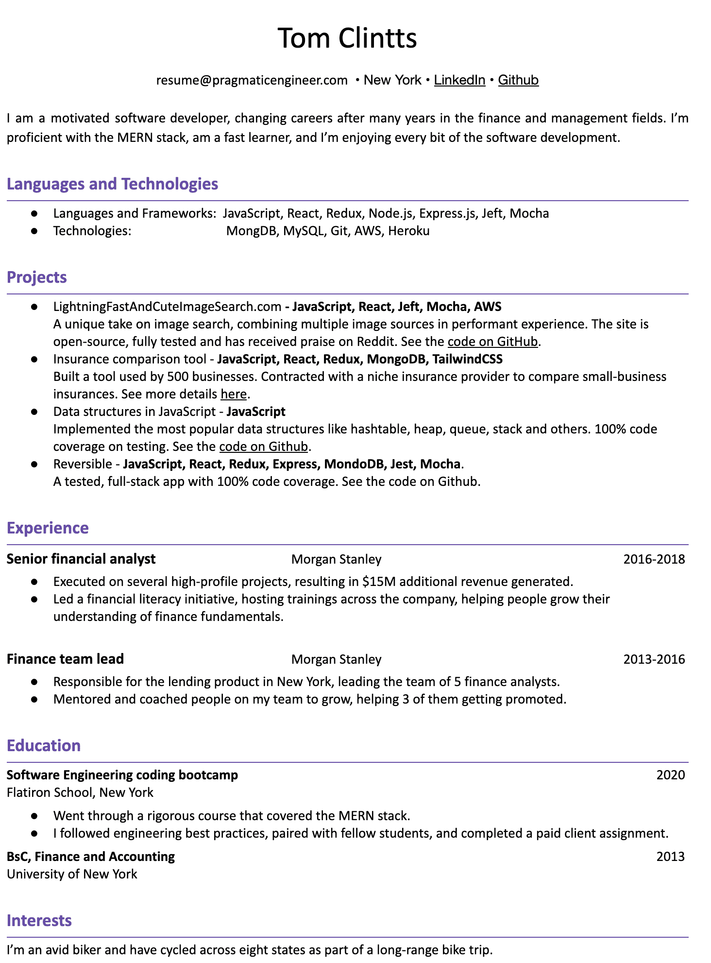 Image represents a tech resume for Tom Clintts, structured into sections.  The top displays contact information: email (resume@pragmaticengineer.com), location (New York), and links to LinkedIn and GitHub. A brief self-summary highlights his software development experience and proficiency with the MERN stack.  The 'Languages and Technologies' section lists JavaScript, React, Redux, Node.js, Express.js, Jest, Mocha (Languages and Frameworks) and MongoDB, MySQL, Git, AWS, and Heroku (Technologies). The 'Projects' section details four projects:  'LightningFastAndCuteImageSearch.com,' an open-source image search engine built with JavaScript, React, Jest, Mocha, and AWS; an insurance comparison tool using JavaScript, React, Redux, MongoDB, and TailwindCSS; a project implementing JavaScript data structures; and 'Reversible,' a full-stack app using JavaScript, React, Redux, Express, MongoDB, Jest, and Mocha. Each project includes a brief description and often links to GitHub for code review. The 'Experience' section outlines his roles as a Senior Financial Analyst and Finance Team Lead at Morgan Stanley, specifying responsibilities and achievements.  The 'Education' section lists a Software Engineering coding bootcamp from Flatiron School and a BSc in Finance and Accounting from the University of New York. Finally, the 'Interests' section concludes with a personal detail about his avid cycling hobby.  All sections are clearly labeled and chronologically ordered where applicable (e.g., experience and education).