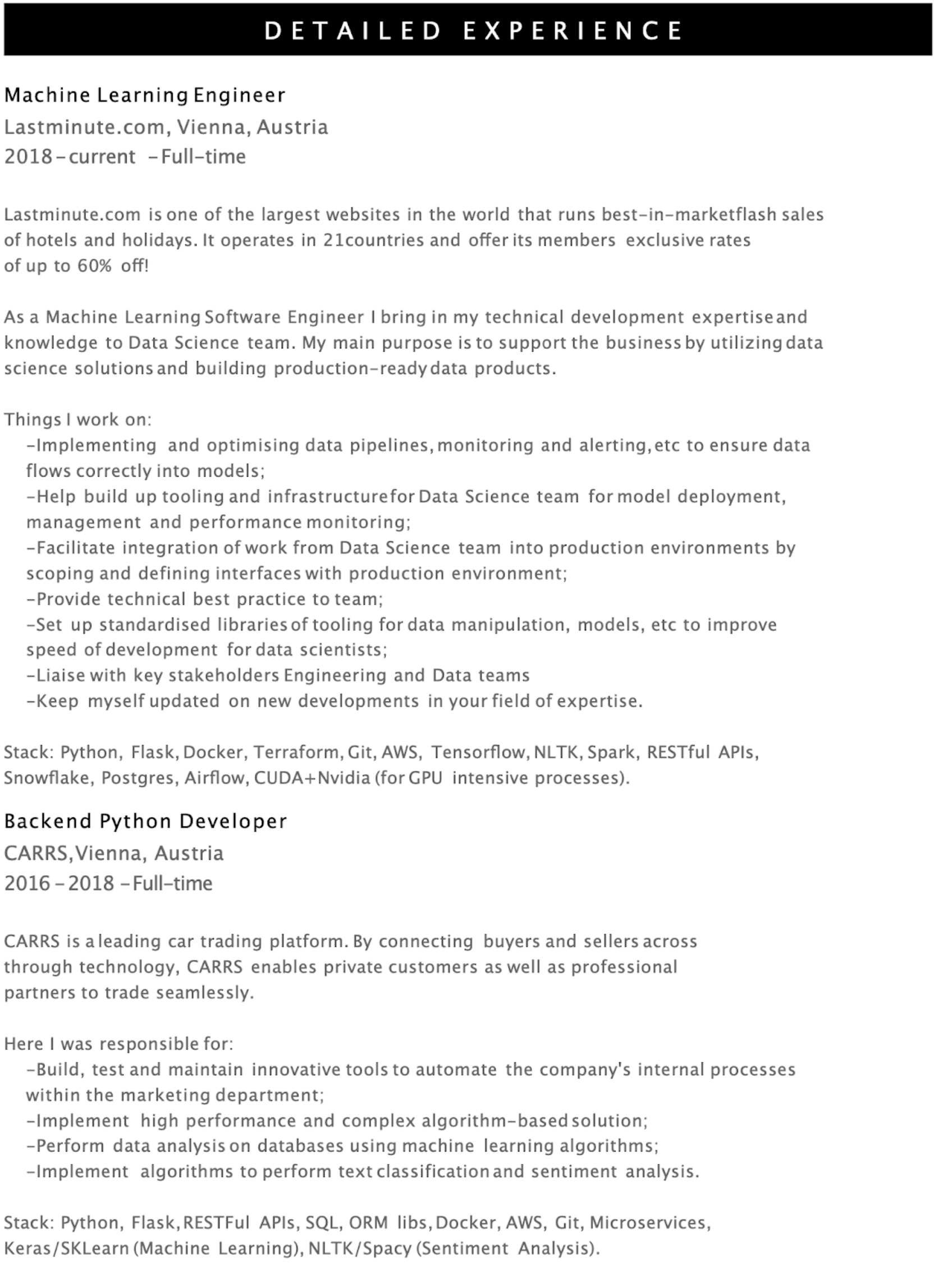 Image represents a detailed tech resume showcasing two roles: Machine Learning Engineer at Lastminute.com (2018-present) and Backend Python Developer at CARRS (2016-2018), both located in Vienna, Austria.  The resume is structured chronologically, starting with the most recent role. Each role includes a brief company description, a statement of purpose, a bulleted list of responsibilities, and a 'Stack' section listing the technologies used.  For the Machine Learning Engineer role, responsibilities include optimizing data pipelines, building tooling for the Data Science team, facilitating integration with production environments, providing best practices, and liaising with stakeholders. The technology stack includes Python, Flask, Docker, Terraform, Git, AWS, TensorFlow, NLTK, Spark, RESTful APIs, Snowflake, Postgres, Airflow, and CUDA+Nvidia. The Backend Python Developer role details responsibilities such as building and maintaining tools to automate internal processes, implementing complex algorithms, performing data analysis, and implementing text classification and sentiment analysis.  Its technology stack includes Python, Flask, RESTful APIs, SQL, ORM libraries, Docker, AWS, Git, Microservices, Keras/Scikit-learn, and NLTK/SpaCy.  There is a clear hierarchical flow, with each role section containing sub-sections detailing responsibilities and technologies used, all presented in a linear, top-to-bottom fashion.