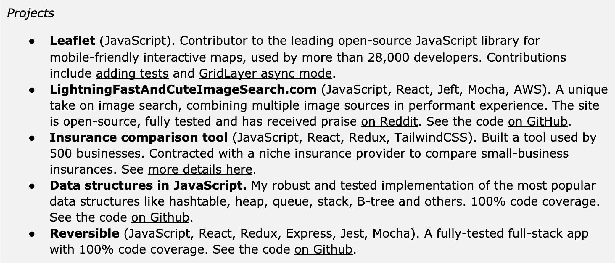 Image represents a list of projects under the heading 'Projects,' each described in a bulleted list format.  Each bullet point details a project's name, a parenthetical list of technologies used (e.g., JavaScript, React, Redux), a brief description of the project's functionality and impact, and often includes links or references to external resources. For example, 'Leaflet (JavaScript)' describes a contribution to an open-source mapping library, mentioning specific contributions and the number of developers using it.  'LightningFastAndCuteImageSearch.com' details a unique image search engine, highlighting its open-source nature, testing, and positive reception on Reddit, with a link to view the code on GitHub.  Similarly, 'Insurance comparison tool' describes a tool built for businesses, mentioning the client and providing a link for more details.  'Data structures in JavaScript' showcases an implementation of popular data structures, emphasizing 100% code coverage and providing a GitHub link. Finally, 'Reversible' describes a fully-tested full-stack application, again with 100% code coverage and a GitHub link.  The overall structure is a simple, vertically-oriented list, with each project's information self-contained within its bullet point.