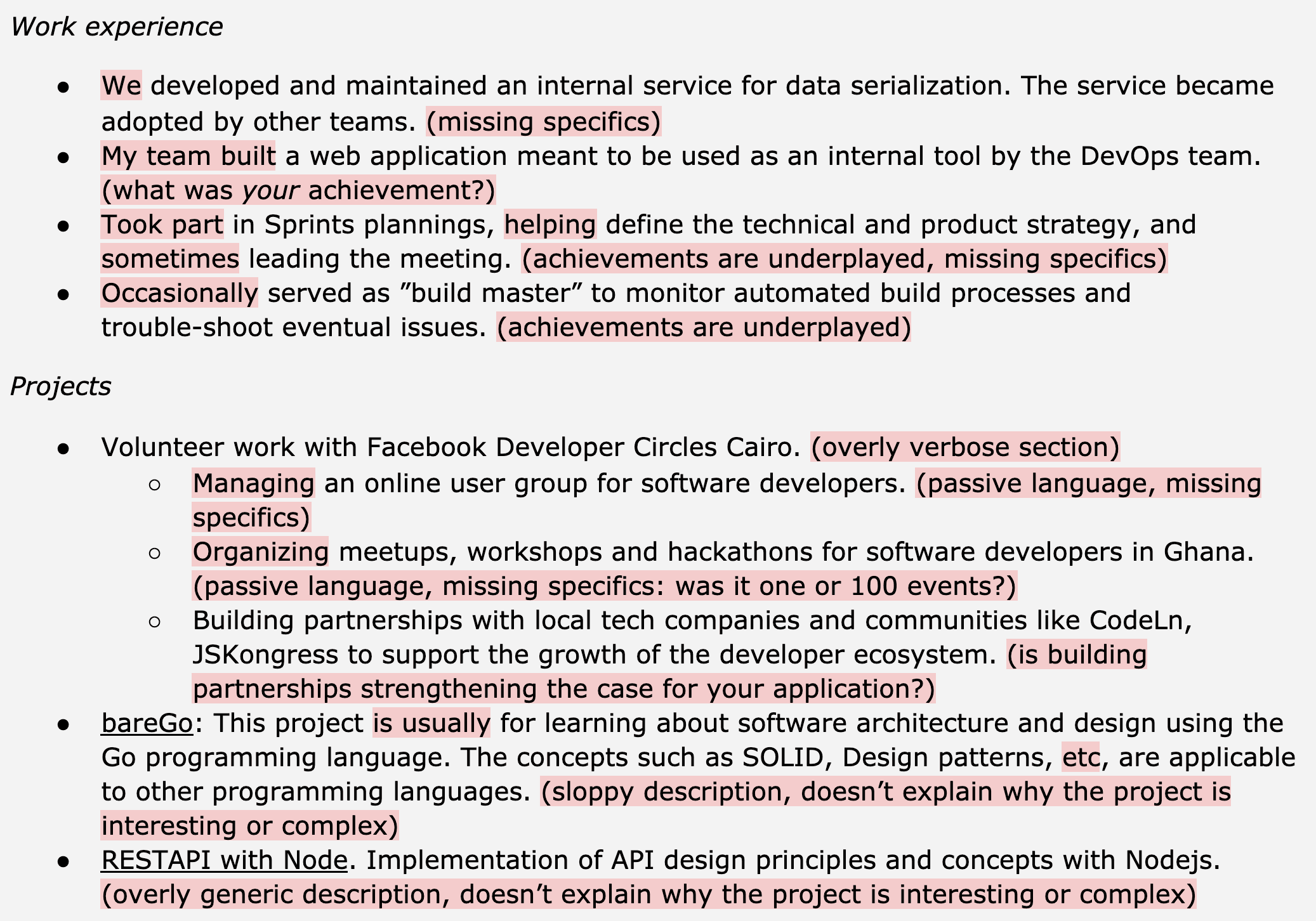 Image represents a text-based resume outlining work experience and projects.  The resume is structured into two main sections: 'Work experience' and 'Projects.'  The 'Work experience' section lists four bullet points, each describing a role.  These descriptions often lack specific quantifiable achievements, indicated by parenthetical comments like '(missing specifics)' or '(achievements are underplayed).'  The 'Projects' section similarly uses bullet points, detailing volunteer work with Facebook Developer Circles Cairo and individual projects like 'bareGo' and a RESTAPI project.  These project descriptions are also criticized with parenthetical comments highlighting issues such as overly verbose descriptions, passive language, missing specifics, and a lack of explanation regarding the project's complexity or interesting aspects.  The comments act as annotations, pointing out areas for improvement in the resume's content and clarity.  No URLs or parameters are present; the information flow is purely textual, with each bullet point expanding on a specific experience or project.