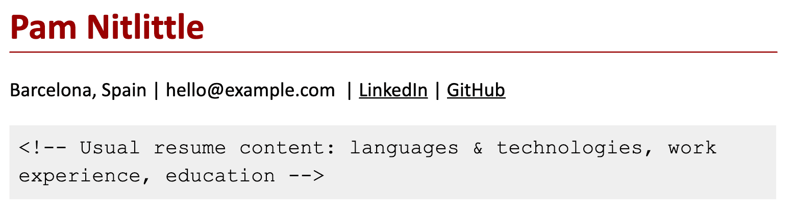 Image represents a simplified representation of a tech resume header.  At the top, the name 'Pam Nitlittle' is prominently displayed in bold, dark red font, underlined by a thin, dark red line. Below this, contact information is presented: 'Barcelona, Spain' is listed, followed by an email address 'hello@example.com', and links to LinkedIn and GitHub profiles, each indicated by underlined text. Finally, a light gray box contains a comment-style HTML tag (`<!-- -->`) enclosing a description: 'Usual resume content: languages & technologies, work experience, education'. This comment suggests that the box represents the typical content that would follow the header in a full resume, encompassing sections detailing programming languages, technologies used, work history, and educational background.  There is no explicit visual connection between the header and the comment box, but the arrangement implies that the contact information and the described content are components of a complete resume.