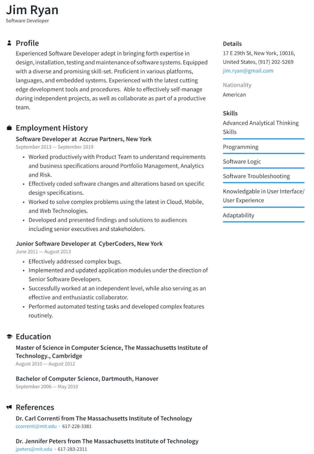 Image represents a tech resume for Jim Ryan, structured into distinct sections.  The top displays his name and title ('Jim Ryan, Software Developer').  A 'Profile' section provides a summary of his skills and experience.  'Employment History' details two roles: 'Software Developer' at Accrue Partners (September 2013 – September 2019), with bullet points outlining responsibilities, and 'Junior Software Developer' at CyberCoders (June 2011 – August 2013), similarly detailed.  An 'Education' section lists a Master of Science in Computer Science from MIT and a Bachelor of Computer Science from Dartmouth, including dates.  A 'References' section provides contact information (email addresses and phone numbers) for two references from MIT.  A separate 'Details' section on the right provides Jim's contact information (address, phone number, email: jim.ryan@gmail.com), nationality (American), and a categorized list of skills under the heading 'Skills,' including 'Advanced Analytical Thinking,' 'Programming,' 'Software Logic,' 'Software Troubleshooting,' 'Knowledgeable in User Interface/User Experience,' and 'Adaptability.'  No explicit information flow is depicted; the sections are presented independently but contribute to a comprehensive overview of Jim Ryan's qualifications.
