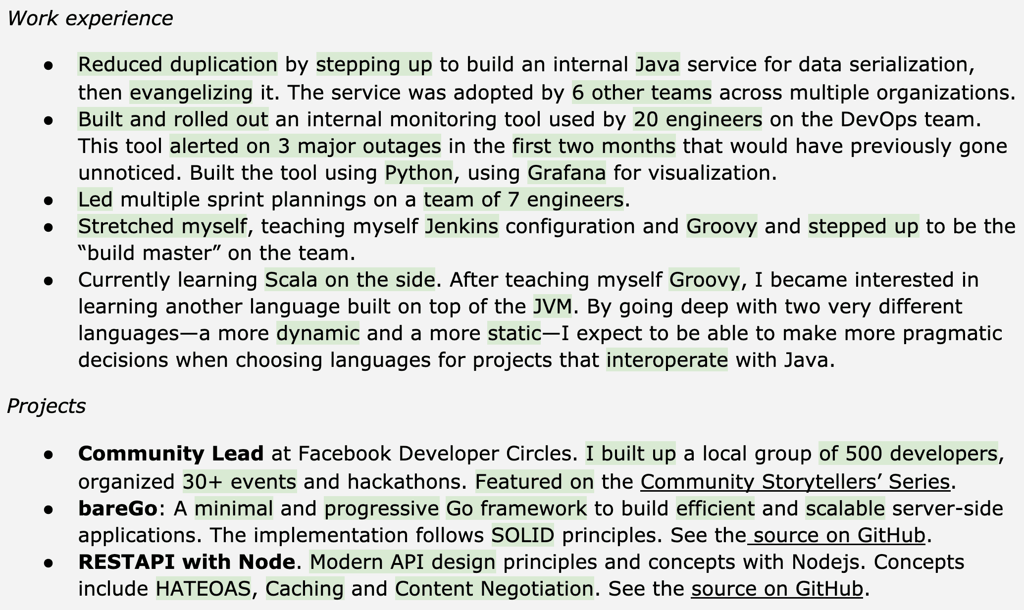 Image represents a tech resume structured into two main sections: 'Work experience' and 'Projects'.  The 'Work experience' section lists four bullet points detailing past roles.  The first describes building and promoting a Java service for data serialization, resulting in adoption by six other teams. The second details creating a Python-based monitoring tool (using Grafana for visualization) that prevented three major outages. The third bullet point highlights leading sprint planning sessions and taking on a 'build master' role, involving Jenkins and Groovy. The fourth bullet point focuses on self-learning Scala and Groovy to broaden programming language expertise, specifically mentioning the JVM and contrasting dynamic and static language characteristics. The 'Projects' section lists three bullet points. The first describes leading a Facebook Developer Circles community, organizing over 30 events. The second details creating a 'bareGo' Go framework for building efficient and scalable server-side applications, emphasizing its adherence to SOLID principles and providing a GitHub link. The third project showcases building a REST API using Node.js, highlighting the implementation of HATEOAS, caching, and content negotiation, also with a GitHub link.  Each bullet point within both sections provides concise descriptions of responsibilities, technologies used, and quantifiable results where applicable, often including URLs to GitHub repositories for project code.