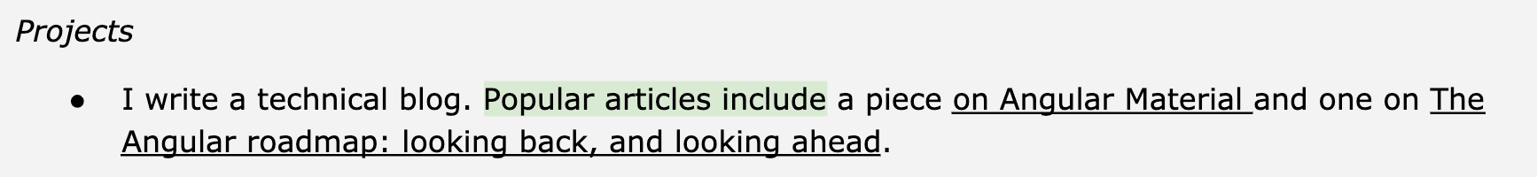 Image represents a section of a tech resume under the heading 'Projects'.  A bullet point precedes a description stating, 'I write a technical blog.'  This is followed by a phrase highlighted in light green, 'Popular articles include', which acts as a connector to the subsequent details.  These details specify two popular articles: one on 'Angular Material' and another on 'The Angular roadmap: looking back, and looking ahead.'  The underlined phrases, 'Angular Material' and 'The Angular roadmap: looking back, and looking ahead,' emphasize the specific topics of these blog posts. The overall structure flows linearly, with the main project being the technical blog, and the highlighted phrase acting as a transition to showcase specific examples of its content.