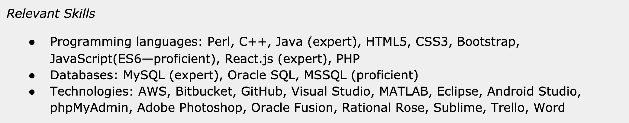 Image represents a section of a tech resume titled 'Relevant Skills,' which is organized into three bulleted lists.  The first list details programming languages, including Perl, C++, Java (specified as 'expert'), HTML5, CSS3, Bootstrap, JavaScript (ES6, noted as 'proficient'), React.js ('expert'), and PHP. The second list focuses on databases, listing MySQL ('expert'), Oracle SQL, and MSSQL ('proficient'). The third list encompasses various technologies: AWS, Bitbucket, GitHub, Visual Studio, MATLAB, Eclipse, Android Studio, phpMyAdmin, Adobe Photoshop, Oracle Fusion, Rational Rose, Sublime, Trello, and Word.  No connections or information flow are explicitly depicted; the items within each list are simply presented as a comma-separated enumeration of skills.  The proficiency level (expert or proficient) is indicated parenthetically for some skills.