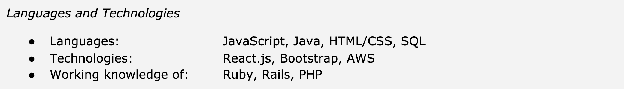 Image represents a section of a tech resume detailing the candidate's skills in programming languages and technologies.  The section is titled 'Languages and Technologies' and is organized into three bulleted lists. The first list, labeled 'Languages:', lists JavaScript, Java, HTML/CSS, and SQL. The second list, labeled 'Technologies:', lists React.js, Bootstrap, and AWS.  The third list, labeled 'Working knowledge of:', lists Ruby, Rails, and PHP.  There is no visual connection between the items in the lists beyond their hierarchical arrangement under the main section title and their respective subheadings.  The information flows linearly, presenting a categorized list of the candidate's proficiency in various programming languages and technologies, with a distinction made between those the candidate is proficient in and those they have working knowledge of.