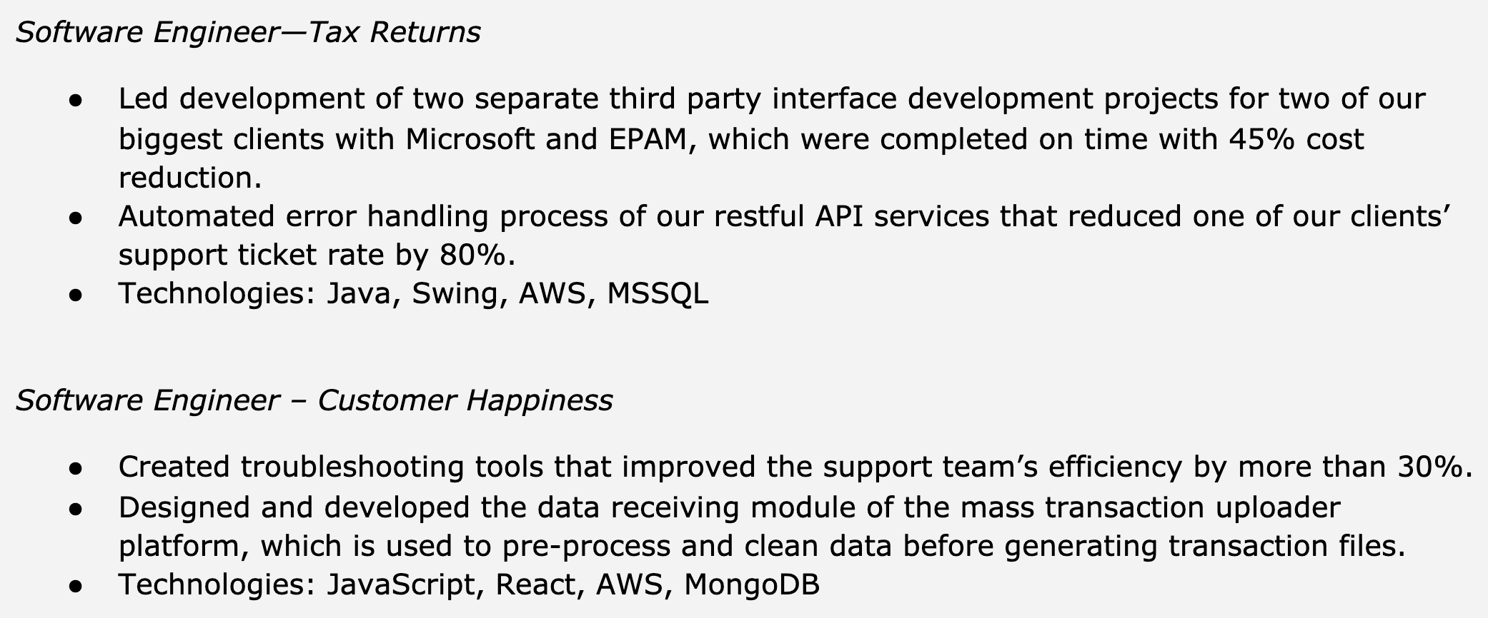 Image represents a text-based resume excerpt showcasing two distinct roles held by a Software Engineer.  The top section, titled 'Software Engineer – Tax Returns,' details two accomplishments: leading the development of two third-party interface projects for Microsoft and EPAM, resulting in a 45% cost reduction and on-time completion; and automating the error handling of restful APIs, decreasing client support tickets by 80%.  A final bullet point lists the technologies used: Java, Swing, AWS, and MSSQL.  Below this, the 'Software Engineer – Customer Happiness' section describes creating troubleshooting tools that boosted support team efficiency by over 30% and designing a data receiving module for a mass transaction uploader, pre-processing and cleaning data before file generation.  This section concludes with a list of technologies employed: JavaScript, React, AWS, and MongoDB.  The entire structure is a simple, vertically-oriented list of bullet points under each role heading, with no visual connections or information flow between the different sections beyond their hierarchical arrangement under the role titles.