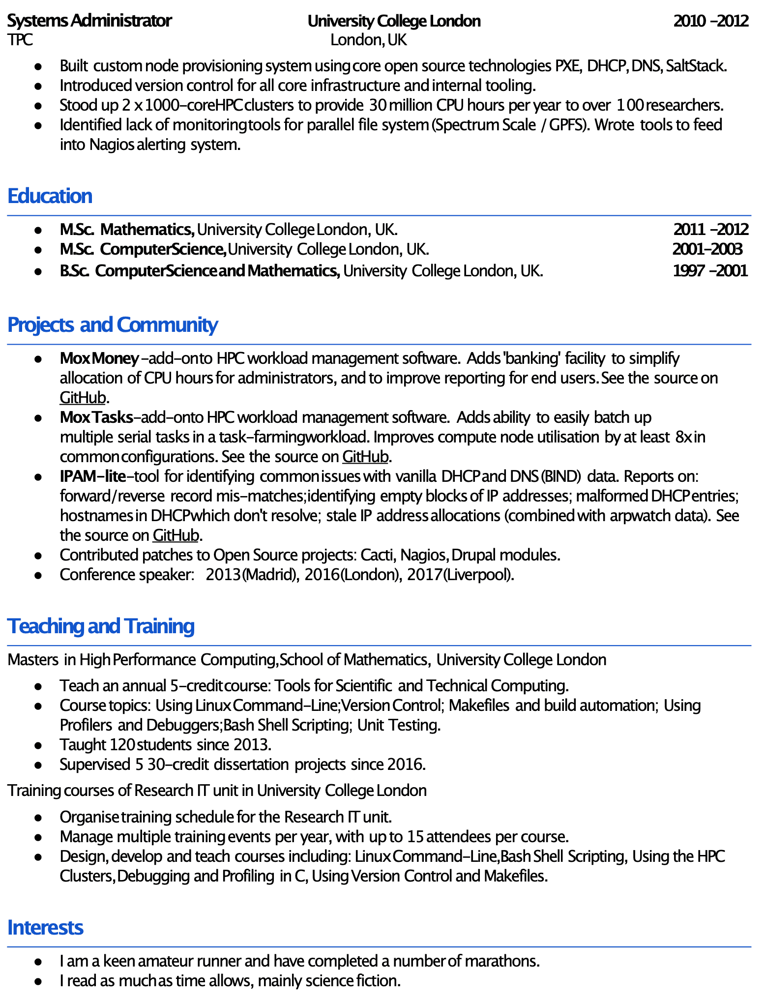 Image represents a tech resume structured into distinct sections:  'Systems Administrator,' 'Education,' 'Projects and Community,' 'Teaching and Training,' and 'Interests.'  The 'Systems Administrator' section details experience (2010-2012) at University College London, UK, including building a custom node provisioning system using PXE, DHCP, DNS, and SaltStack; implementing version control; setting up two 1000-core HPC clusters; and developing monitoring tools for a parallel file system (Spectrum Scale/GPFS) integrated with Nagios. The 'Education' section lists three degrees from University College London: an M.Sc. in Mathematics (2011-2012), an M.Sc. in Computer Science (2001-2003), and a B.Sc. in Computer Science and Mathematics (1997-2001).  'Projects and Community' highlights contributions to open-source projects (Mox Money, Mox Tasks, IPAM-lite) hosted on GitHub, along with contributions to Cacti, Nagios, and Drupal, and conference speaking engagements.  'Teaching and Training' describes a Master's degree in High-Performance Computing and teaching experience, including a 5-credit course on scientific and technical computing, supervising dissertations, and organizing training for the Research IT unit at University College London. Finally, 'Interests' mentions marathon running and science fiction reading.  The entire resume is presented as a bulleted list, with dates provided for educational and professional experiences.  No URLs or parameters are explicitly visible beyond the implicit reference to GitHub.