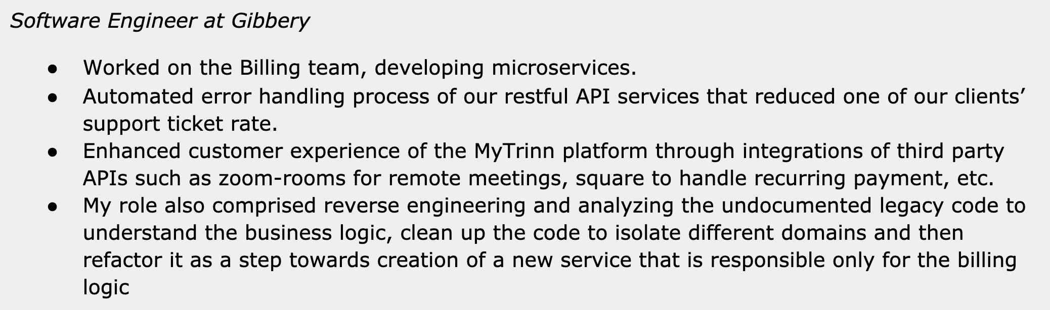 Image represents a text-based description of a software engineer's experience at a company called Gibbery.  The top line states the job title, 'Software Engineer at Gibbery'. Below this, a bulleted list details four key accomplishments. The first bullet point describes working on the Billing team and developing microservices. The second bullet point highlights the automation of error handling in RESTful API services, resulting in a reduction of client support tickets. The third bullet point focuses on improving the customer experience of the MyTrinn platform by integrating third-party APIs like Zoom Rooms and Square.  Finally, the fourth bullet point details reverse engineering and analysis of undocumented legacy code to understand its business logic, clean and refactor it, ultimately creating a new billing-focused service.  There are no diagrams, URLs, or parameters present; the information is purely textual and presented as a concise summary of professional experience.
