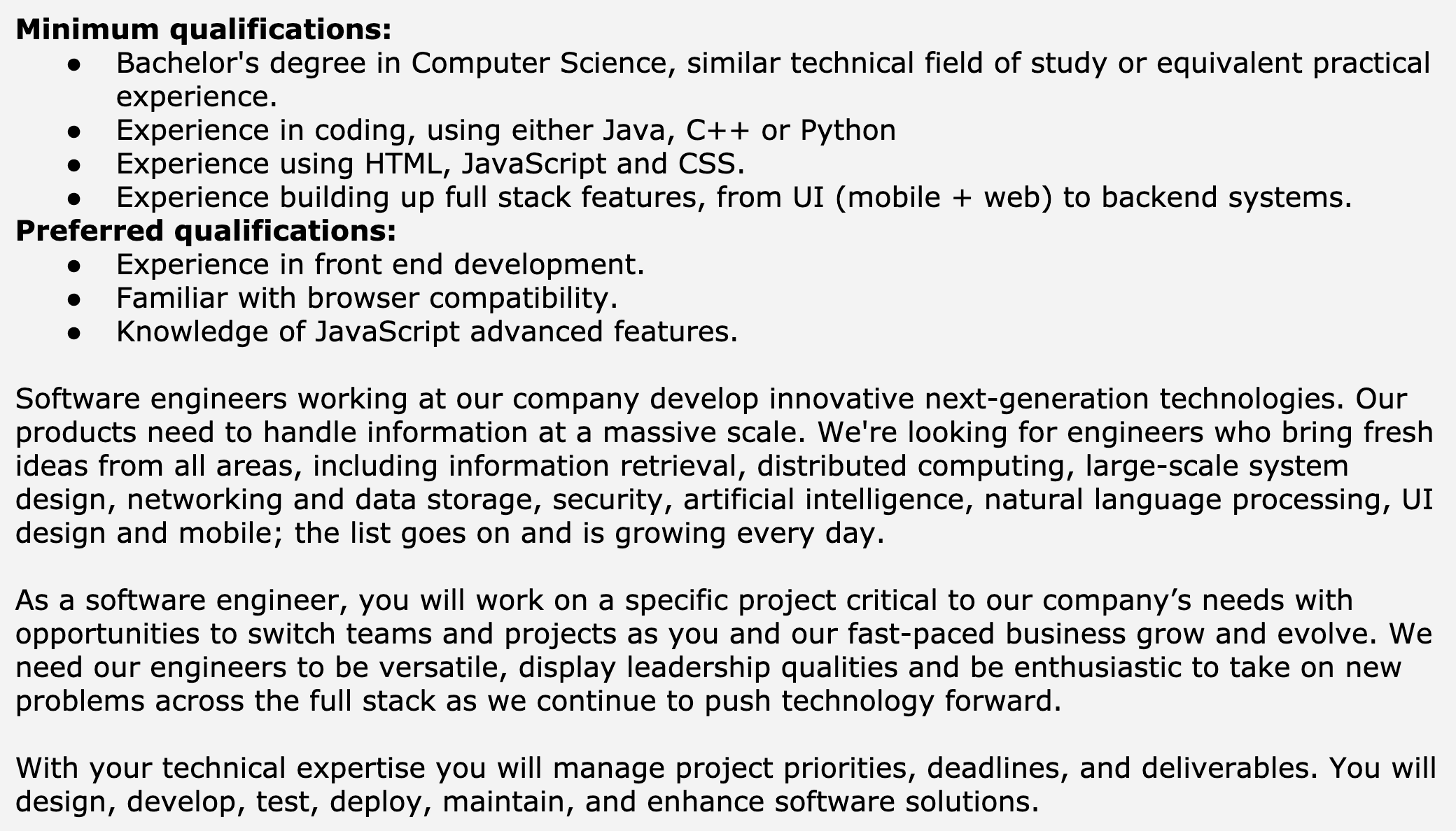 Image represents a text-based job description for a Software Engineer position.  The top section lists 'Minimum qualifications,' including a Bachelor's degree in Computer Science or a similar field, experience coding in Java, C++, or Python, experience with HTML, JavaScript, and CSS, and experience building full-stack features from UI (mobile and web) to backend systems.  Below this, 'Preferred qualifications' are listed, specifying experience in front-end development, familiarity with browser compatibility, and knowledge of advanced JavaScript features.  A subsequent paragraph describes the company's work in developing innovative next-generation technologies and the need for engineers with diverse skills in areas like information retrieval, distributed computing, large-scale system design, security, and artificial intelligence.  The next paragraph details the role's responsibilities, emphasizing working on critical projects, versatility, leadership, and problem-solving across the full stack.  Finally, the last paragraph highlights the management of project priorities, deadlines, and deliverables, along with the design, development, testing, deployment, maintenance, and enhancement of software solutions.  The entire text is formatted as a bulleted list for qualifications and paragraph form for the job description.
