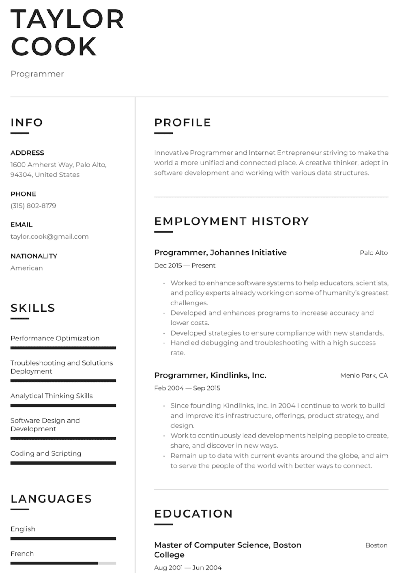 Image represents a tech resume for Taylor Cook, a programmer.  The resume is structured into sections:  'INFO' containing contact details (address: 1600 Amherst Way, Palo Alto, 94304, United States; phone: (315) 802-8179; email: taylor.cook@gmail.com; nationality: American); 'PROFILE' providing a brief summary ('Innovative Programmer and Internet Entrepreneur...'); 'SKILLS' listing key abilities (Performance Optimization, Troubleshooting and Solutions Deployment, Analytical Thinking Skills, Software Design and Development, Coding and Scripting); 'LANGUAGES' indicating proficiency in English and French; and 'EMPLOYMENT HISTORY' detailing two roles: Programmer at Johannes Initiative (Dec 2015 – Present, in Palo Alto) with bullet points describing responsibilities, and Programmer at Kindlinks, Inc. (Feb 2004 – Sep 2015, in Menlo Park, CA), also with bullet points outlining achievements. Finally, 'EDUCATION' shows a Master of Computer Science degree from Boston College (Aug 2001 – Jun 2004, in Boston).  The sections are clearly labeled and arranged vertically, with information flowing sequentially from personal details to professional experience and education.