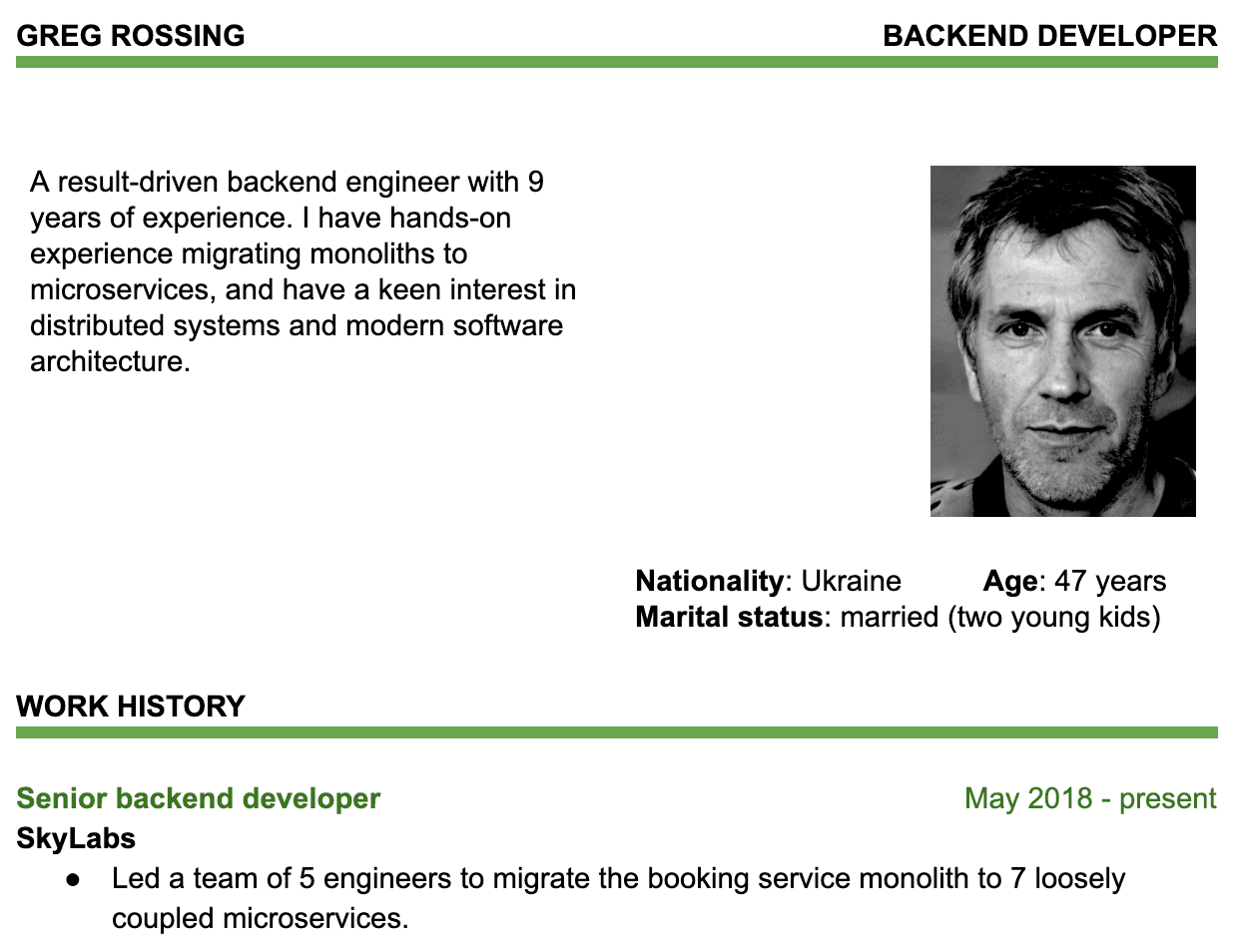 Image represents a tech resume for Greg Rossing, a Backend Developer.  The top section displays his name ('GREG ROSSING') and job title ('BACKEND DEVELOPER') in a header-like format. Below, a brief professional summary describes him as a result-driven backend engineer with nine years of experience in migrating monoliths to microservices and a keen interest in distributed systems.  To the right, a black and white headshot of Greg Rossing is shown, accompanied by personal details: Nationality (Ukraine), Age (47 years), and Marital Status (married with two young kids). The lower section, titled 'WORK HISTORY,' details his current role as a Senior Backend Developer at SkyLabs, starting in May 2018 and continuing to the present.  A bullet point under this describes a key achievement: leading a team of five engineers to migrate a booking service monolith to seven loosely coupled microservices.  The overall layout is clean and organized, with clear section headings and a professional tone.