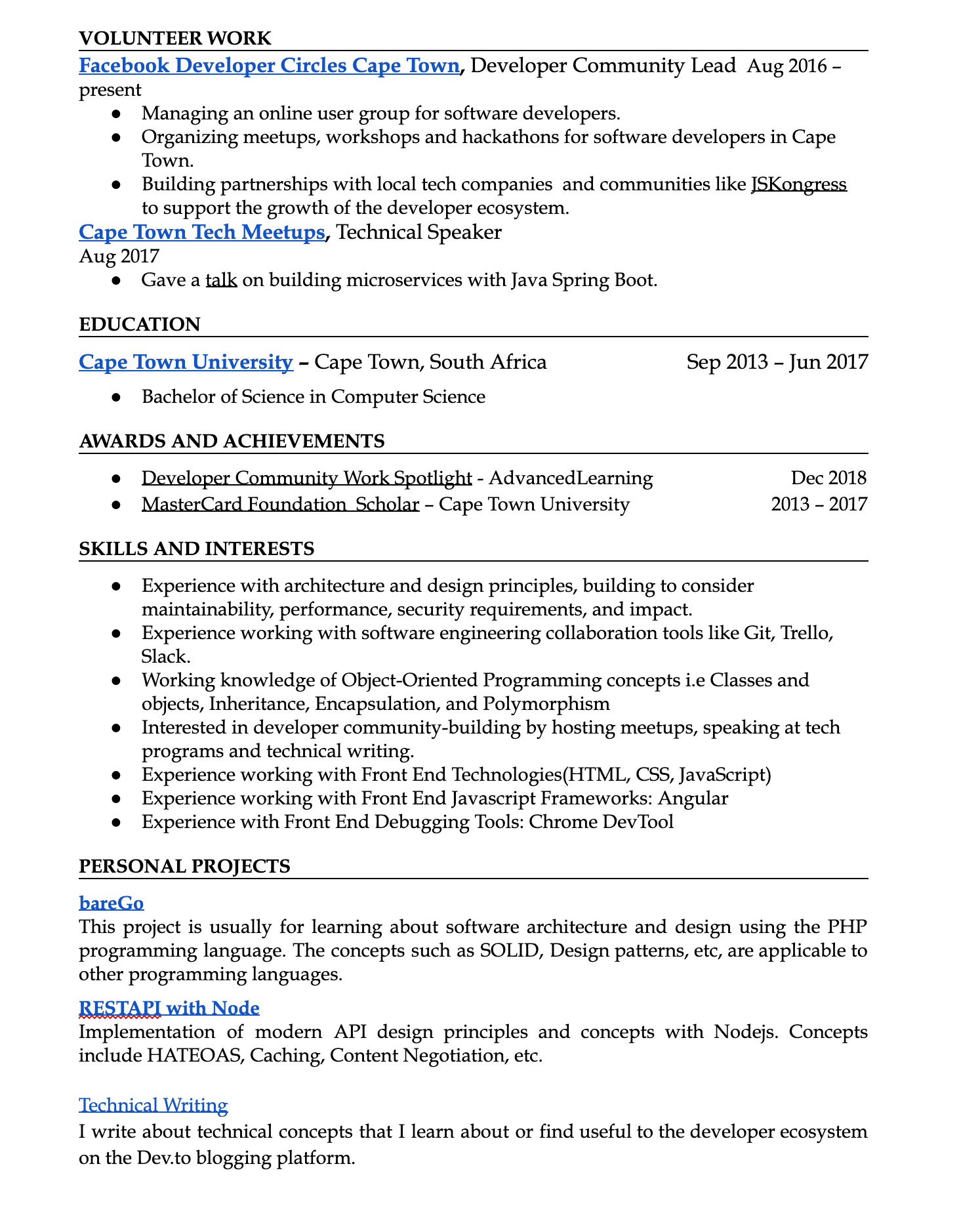 Image represents a tech resume structured into sections:  'VOLUNTEER WORK' details involvement as a Developer Community Lead at Facebook Developer Circles Cape Town (Aug 2016-present), including managing online user groups, organizing events, and building partnerships; 'EDUCATION' lists a Bachelor of Science in Computer Science from Cape Town University (Sep 2013-Jun 2017); 'AWARDS AND ACHIEVEMENTS' highlights 'Developer Community Work Spotlight' (Dec 2018) and 'MasterCard Foundation Scholar' (2013-2017); 'SKILLS AND INTERESTS' outlines experience in architecture and design, software engineering tools (Git, Trello, Slack), object-oriented programming, front-end technologies (HTML, CSS, JavaScript, Angular), and debugging tools (Chrome DevTool), along with an interest in community building and technical writing; and 'PERSONAL PROJECTS' showcases 'bareGo,' a project focusing on software architecture and design using PHP, and 'RESTAPI with Node,' demonstrating modern API design principles; finally, 'Technical Writing' describes writing about technical concepts on the Dev.to platform.  Each section uses bullet points to list specific accomplishments, skills, or project details, with dates provided where applicable.  The information flows chronologically, starting with volunteer work, then education, achievements, skills, and finally personal projects.  No URLs or parameters are explicitly visible.