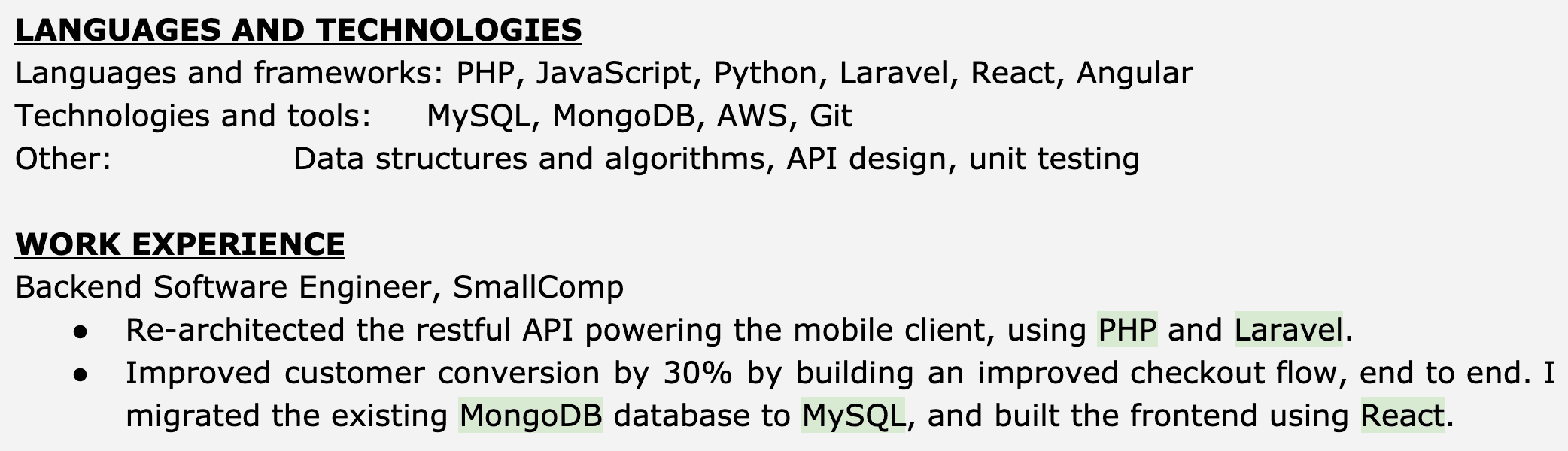 Image represents a tech resume snippet showcasing skills and work experience.  The top section, titled 'LANGUAGES AND TECHNOLOGIES,' lists programming languages (PHP, JavaScript, Python) and frameworks (Laravel, React, Angular) under 'Languages and frameworks,' database technologies (MySQL, MongoDB), cloud services (AWS), and version control (Git) under 'Technologies and tools,' and finally,  'Data structures and algorithms, API design, unit testing' under 'Other.'  Below, the 'WORK EXPERIENCE' section details a role as 'Backend Software Engineer' at 'SmallComp.'  This section includes bullet points describing accomplishments: re-architecting a RESTful API for a mobile client using PHP and Laravel; improving customer conversion by 30% through an improved checkout flow; migrating a MongoDB database to MySQL; and building the frontend using React.  The technologies used in each accomplishment are highlighted, demonstrating a connection between the skills listed at the top and the practical application in the work experience.