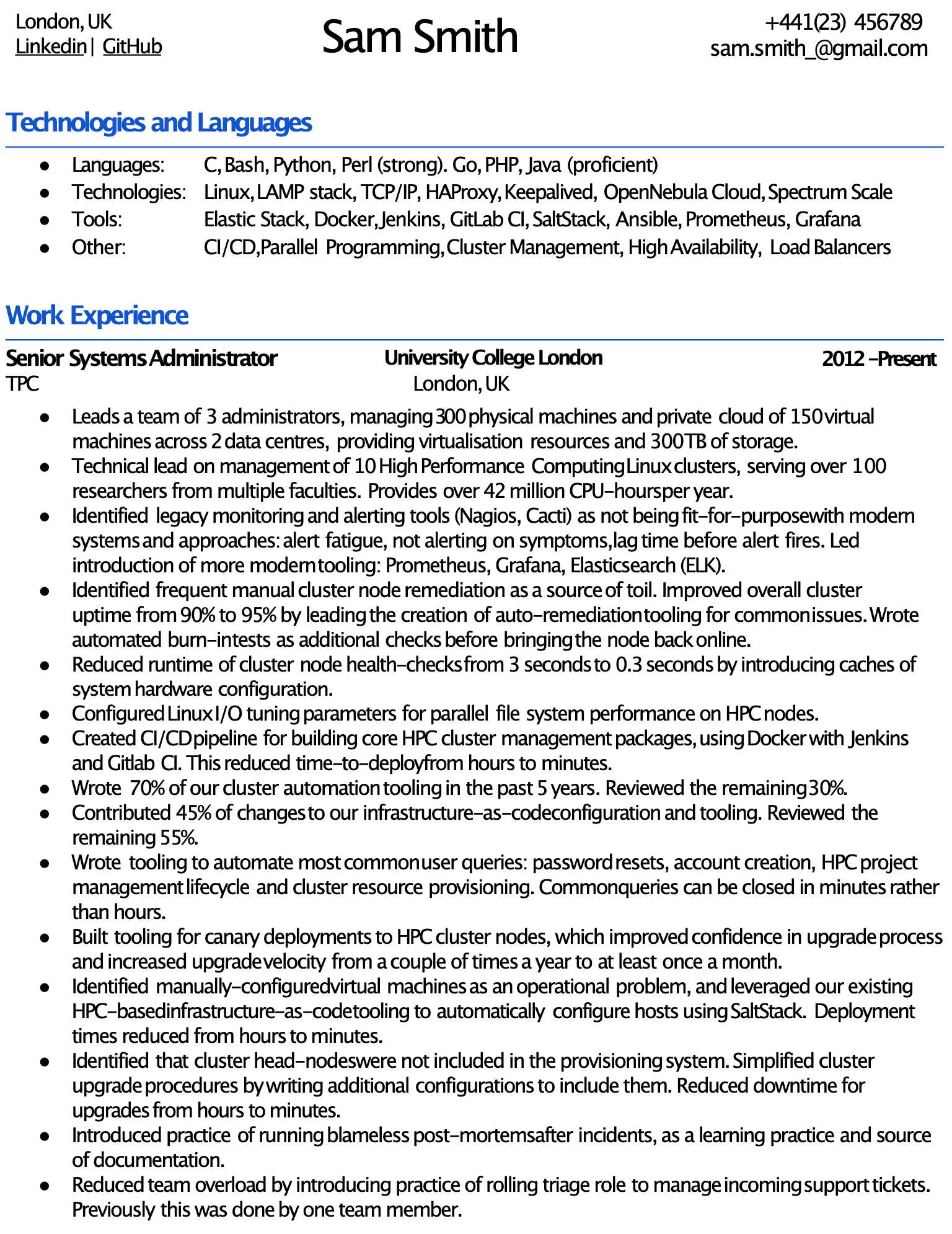 Image represents a tech resume for Sam Smith, structured into distinct sections.  The top displays contact information: location (London, UK), LinkedIn and GitHub URLs, phone number (+441(23) 456789), and email address (sam.smith_@gmail.com). Below, a 'Technologies and Languages' section lists programming languages (C, Bash, Python, Perl, Go, PHP, Java) and technologies/tools used (Linux, LAMP stack, TCP/IP, HAProxy, Keepalived, OpenNebula Cloud, Spectrum Scale, Elastic Stack, Docker, Jenkins, GitLab CI, SaltStack, Ansible, Prometheus, Grafana), categorized into 'Languages,' 'Technologies,' 'Tools,' and 'Other' (CI/CD, Parallel Programming, Cluster Management, High Availability, Load Balancers).  The 'Work Experience' section details Sam's role as Senior Systems Administrator at University College London (2012-Present), outlining responsibilities including leading a team of 3 administrators managing 300 physical and 150 virtual machines across two data centers, providing virtualization resources and 300TB of storage.  This section further describes technical leadership on 10 HPC Linux clusters, improvements in monitoring and alerting systems (replacing Nagios and Cacti with Prometheus, Grafana, and Elasticsearch), automation of cluster node remediation, optimization of health checks, CI/CD pipeline creation, and contributions to infrastructure-as-code.  Specific achievements are quantified, such as reducing downtime and improving uptime percentages.  The resume showcases a strong focus on automation, efficiency improvements, and team leadership within a large-scale HPC environment.