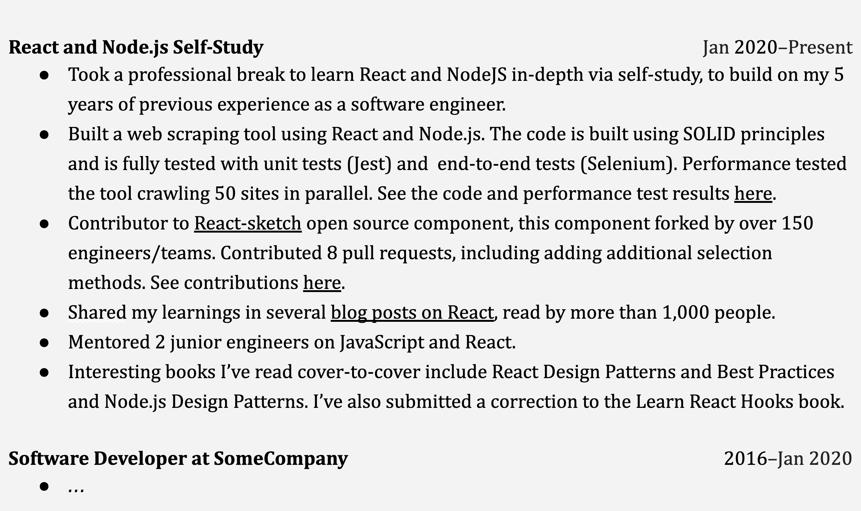 Image represents a section of a tech resume, specifically detailing the candidate's self-study of React and Node.js and their subsequent contributions.  The top section, titled 'React and Node.js Self-Study' (Jan 2020-Present), lists bullet points describing activities: a professional break dedicated to in-depth self-learning of React and Node.js, building upon 5 years of prior software engineering experience; creating a web scraping tool using these technologies, adhering to SOLID principles and rigorously tested with unit (Jest) and end-to-end (Selenium) tests, with performance testing results available via an implied link ('See the code and performance test results here'); contributing to the React-sketch open-source project, resulting in 8 pull requests, with contributions viewable via another implied link ('See contributions here'); sharing knowledge through blog posts on React, read by over 1,000 people; and mentoring two junior engineers in JavaScript and React.  Finally, it mentions books read ('React Design Patterns and Best Practices' and 'Node.js Design Patterns') and a correction submitted to 'Learn React Hooks' book. Below this, a section titled 'Software Developer at SomeCompany' (2016-Jan 2020) begins with an ellipsis, suggesting further details are present but not shown in the image.  The overall arrangement is chronological, with the self-study section following the prior employment.  No explicit URLs or parameters are visible, but implied links are present to external resources.