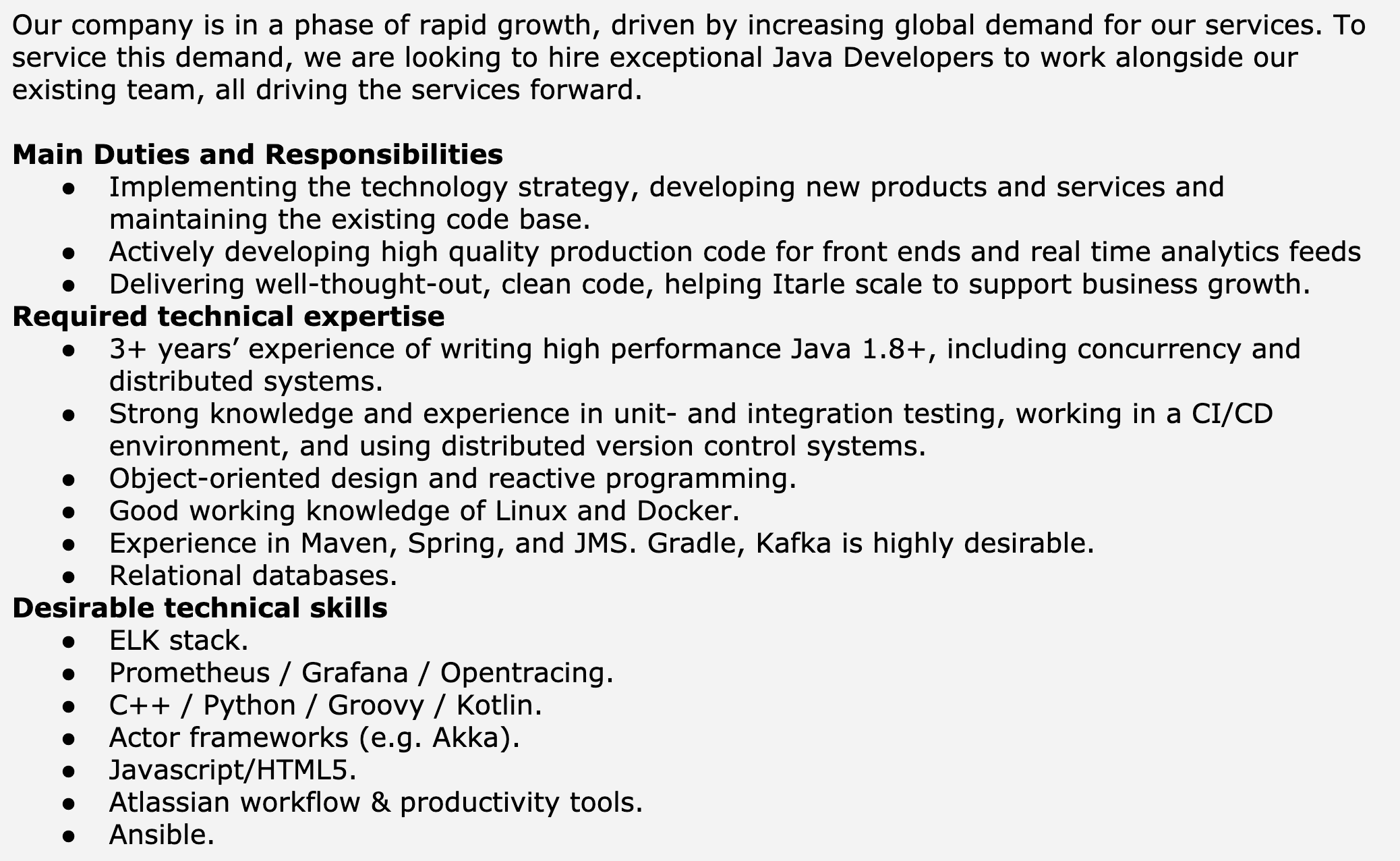 Image represents a job description for a Java Developer position.  The top section provides context, stating the company's rapid growth driven by global demand and its need to hire exceptional Java Developers to expand its existing team.  Below this, the 'Main Duties and Responsibilities' section lists three bullet points outlining the role's key tasks: implementing technology strategy and developing new products/services, actively developing high-quality production code for front-ends and real-time analytics, and delivering well-designed, clean code to support business growth.  Following this, 'Required technical expertise' details essential skills, including 3+ years of high-performance Java 1.8+ development experience (including concurrency and distributed systems), strong knowledge of unit and integration testing within a CI/CD environment using distributed version control, object-oriented and reactive programming skills, and familiarity with Linux, Docker, Maven, Spring, JMS, and relational databases; Gradle and Kafka are listed as highly desirable. Finally, 'Desirable technical skills' lists additional beneficial skills, such as experience with the ELK stack, Prometheus, Grafana, Opentracing, C++, Python, Groovy, Kotlin, actor frameworks (like Akka), Javascript/HTML5, Atlassian workflow tools, and Ansible.  The information is presented in a hierarchical, bulleted list format, with no visual connections or information flow between the different sections beyond their sequential arrangement.