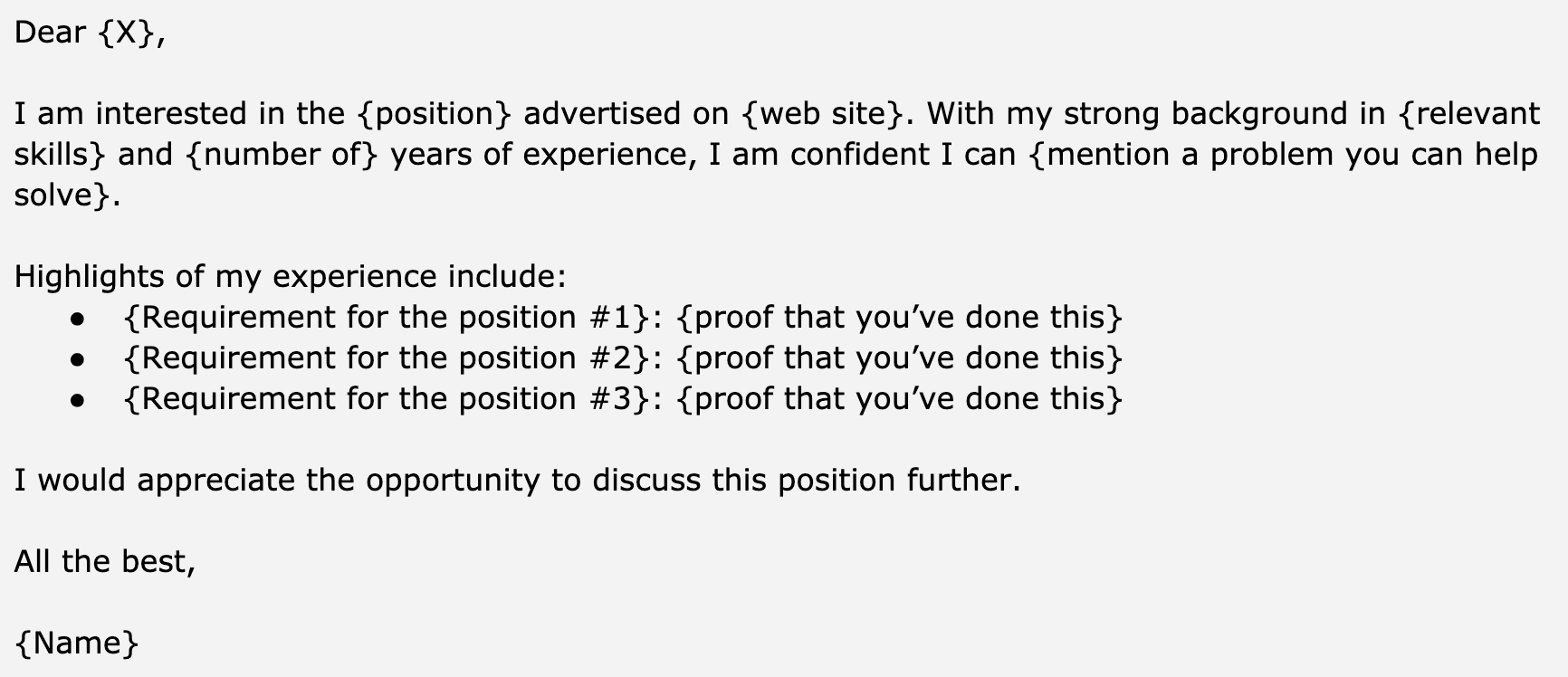 Image represents a template for a cover letter, structured as a text block with placeholders indicated by curly braces `{}`.  The top section begins with a salutation 'Dear {X},' where `{X}` represents the recipient's name.  The following paragraph expresses interest in a `{position}` advertised on a `{web site}`, highlighting the applicant's `{relevant skills}` and `{number of}` years of experience, and confidently stating their ability to solve a problem.  Below, a section titled 'Highlights of my experience include:' lists three bullet points, each containing a `{Requirement for the position #}` followed by `{proof that you've done this}`.  This structure allows for tailoring the letter to specific job requirements by filling in the placeholders with relevant information. The letter concludes with a closing statement 'I would appreciate the opportunity to discuss this position further,' followed by a complimentary closing 'All the best,' and the applicant's `{Name}`.  No visual connections or information flow beyond the textual arrangement is present.