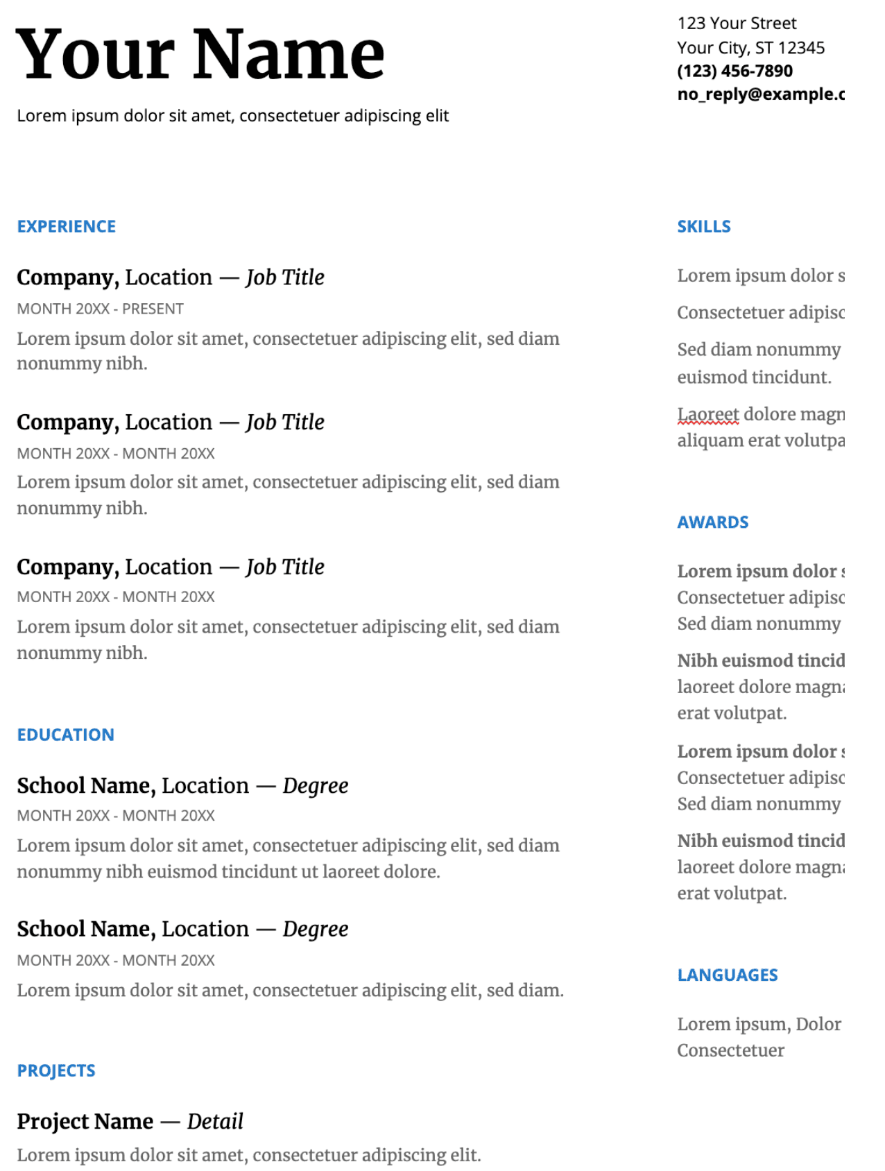 Image represents a tech resume template.  At the top, 'Your Name' is prominently displayed in a large font, followed by a contact address including street, city, state, zip code, phone number ('(123) 456-7890'), and email address ('no_reply@example.c'). Below this, the resume is sectioned into 'EXPERIENCE,' listing three past job roles, each with 'Company, Location — Job Title,' followed by employment dates (e.g., 'MONTH 20XX - PRESENT' or 'MONTH 20XX - MONTH 20XX') and a brief description using placeholder text ('Lorem ipsum dolor sit amet, consectetuer adipiscing elit, sed diam nonummy nibh.').  An 'EDUCATION' section follows a similar format, detailing two educational experiences with 'School Name, Location — Degree,' dates, and descriptive text.  A 'PROJECTS' section includes a single project with 'Project Name — Detail' and a description.  On the right side, 'SKILLS,' 'AWARDS,' and 'LANGUAGES' sections list skills, awards received, and languages known, respectively, all using placeholder text with a similar structure and format.  The entire layout is clean and organized, using consistent formatting and spacing throughout.