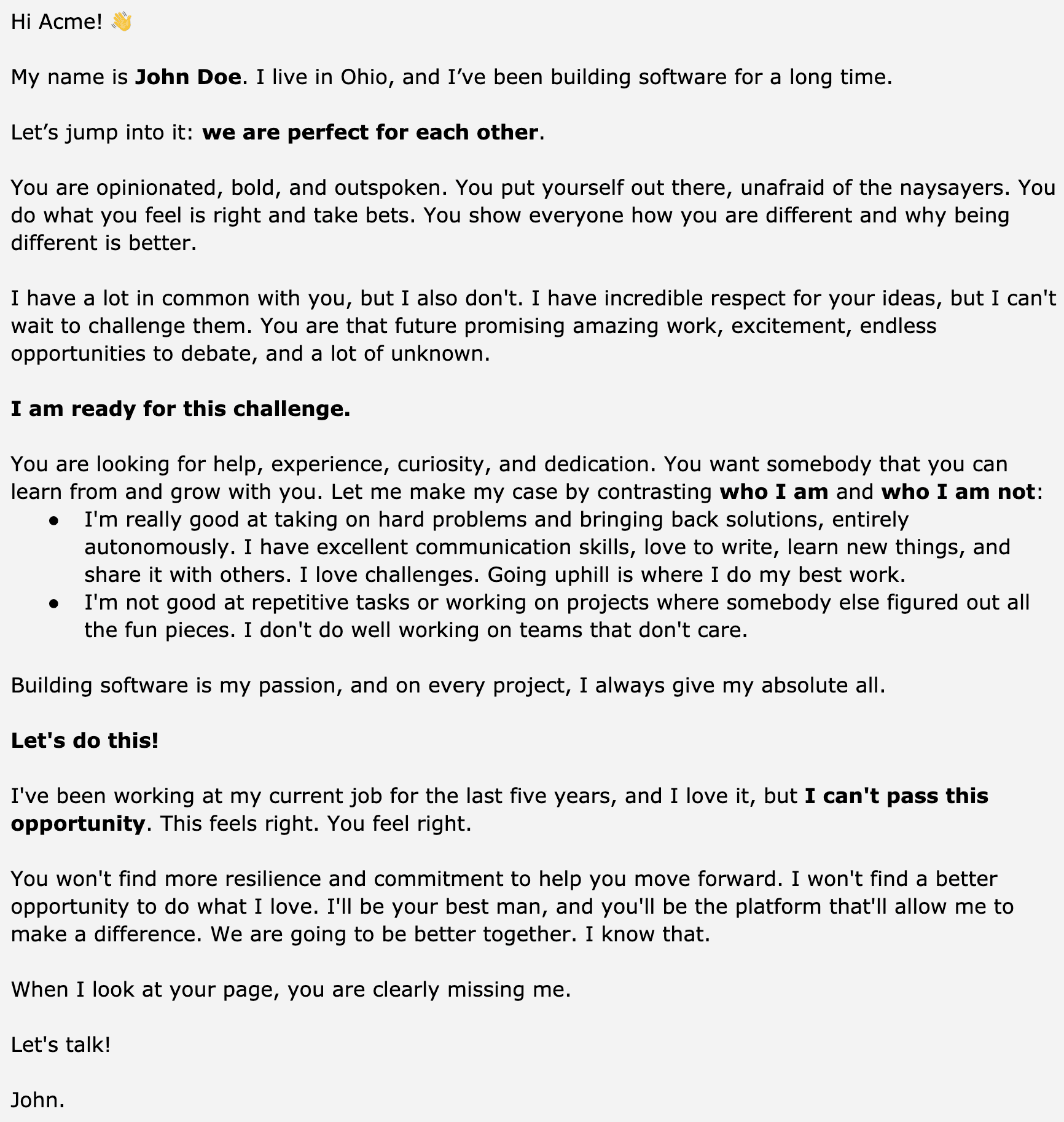 Image represents a text-based resume, formatted as a personalized letter addressed to 'Acme.'  The document begins with a casual greeting and introduction of John Doe, highlighting his location (Ohio) and extensive software development experience.  The core of the resume is a persuasive narrative, structured as a two-sided argument.  It first describes the recipient ('you') as opinionated, bold, and outspoken, emphasizing their proactive nature and willingness to take risks.  Then, it contrasts this with John's own strengths and weaknesses, showcasing his problem-solving abilities, communication skills, and love for challenges while acknowledging his aversion to repetitive tasks and unmotivated teams.  This section uses bullet points to clearly delineate his positive and negative attributes.  The letter continues by expressing John's strong interest in the opportunity, emphasizing the mutual benefit and shared passion for software development.  It concludes with a call to action ('Let's talk!') and John's signature.  The overall flow is conversational and engaging, aiming to connect with the recipient on a personal level beyond the typical resume format.
