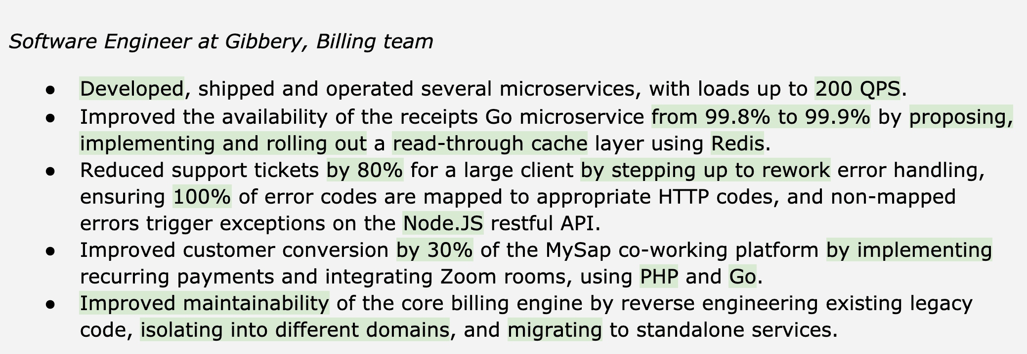Image represents a bulleted list detailing the accomplishments of a Software Engineer at Gibbery, specifically within the Billing team.  The list comprises five bullet points, each describing a distinct project or improvement.  The first bullet point mentions the development, deployment, and operation of multiple microservices handling up to 200 queries per second (QPS). The second bullet point details improving the availability of a 'receipts Go microservice' from 99.8% to 99.9% by implementing a read-through cache layer using Redis. The third bullet point describes a reduction in support tickets by 80% for a major client through improved error handling in a Node.JS API, ensuring 100% of error codes are mapped to appropriate HTTP codes. The fourth bullet point highlights a 30% increase in customer conversion on a co-working platform (MySap) by integrating recurring payments and Zoom rooms using PHP and Go. Finally, the fifth bullet point focuses on enhancing the maintainability of the core billing engine by reverse engineering legacy code, isolating it into separate domains, and migrating it to independent services.  No visual connections or flows are present; the information is purely textual and hierarchical, organized as a list of accomplishments.