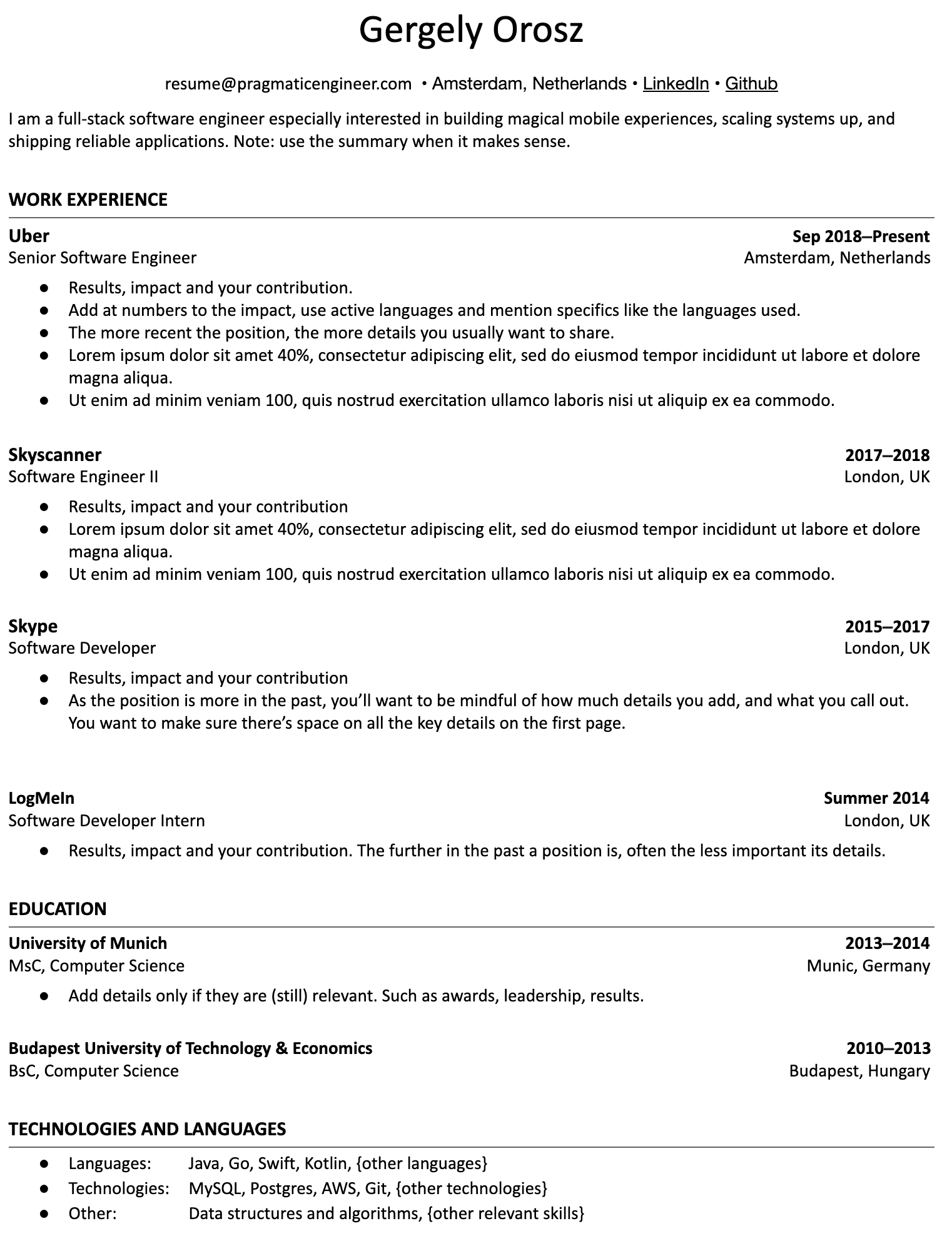 Image represents a tech resume for Gergely Orosz, structured into sections.  The top displays contact information:  `resume@pragmaticengineer.com`, location (Amsterdam, Netherlands), and links to LinkedIn and GitHub. A brief summary describes Gergely as a full-stack software engineer. The 'WORK EXPERIENCE' section lists four roles: Senior Software Engineer at Uber (Sep 2018-Present, Amsterdam), Software Engineer II at Skyscanner (2017-2018, London), Software Developer at Skype (2015-2017, London), and Software Developer Intern at LogMeIn (Summer 2014, London). Each role includes bullet points detailing results, impact, and contributions, with additional advice on content and length based on the role's recency.  The 'EDUCATION' section details a MSc in Computer Science from the University of Munich (2013-2014) and a BSc in Computer Science from the Budapest University of Technology & Economics (2010-2013). Finally, 'TECHNOLOGIES AND LANGUAGES' lists programming languages (Java, Go, Swift, Kotlin, etc.), technologies (MySQL, Postgres, AWS, Git, etc.), and other skills (data structures and algorithms).  The information flows chronologically, starting with the most recent work experience and education, with advice on tailoring content based on the time elapsed.