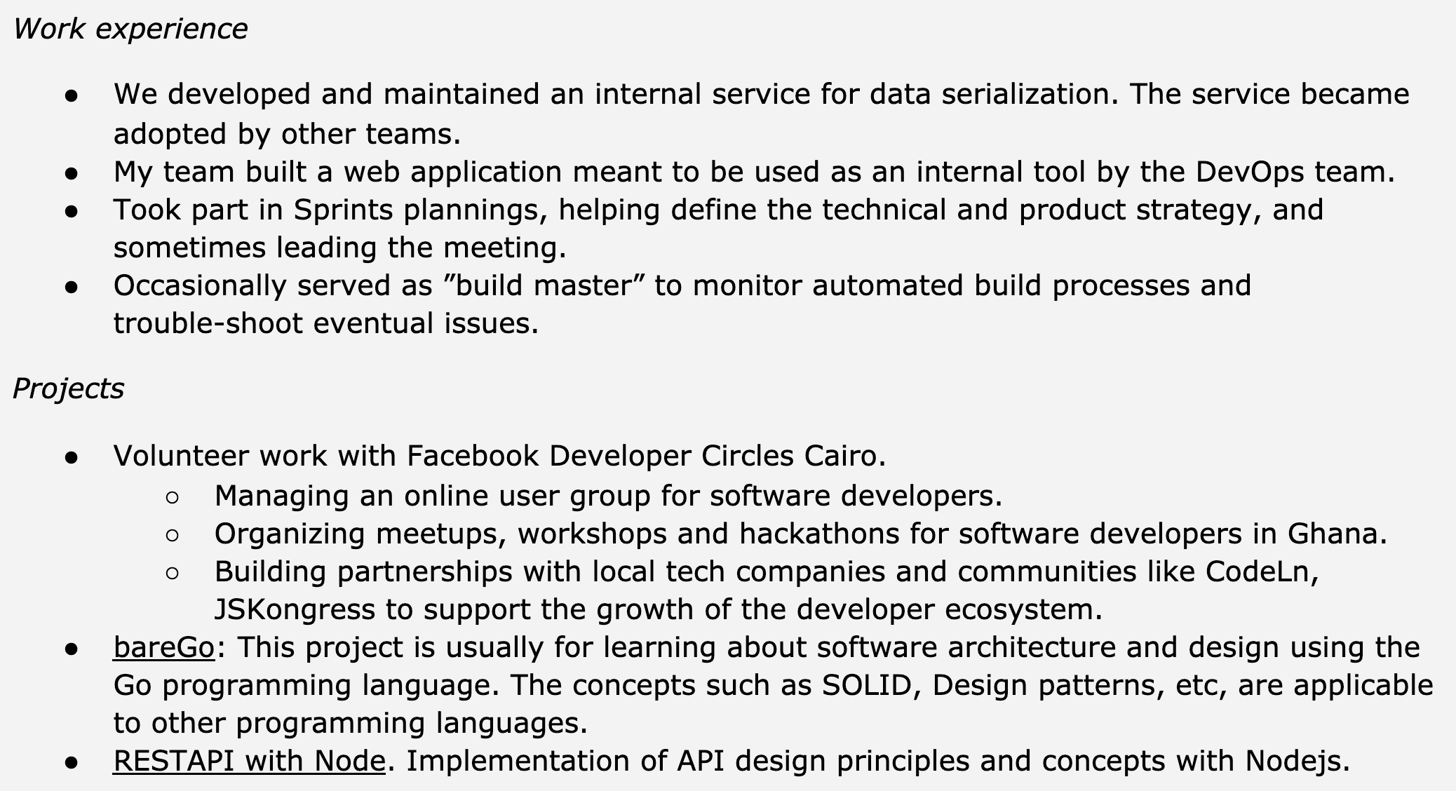 Image represents a text-based resume section detailing work experience and projects.  The resume is structured into two main sections: 'Work experience' and 'Projects.'  The 'Work experience' section lists four bullet points describing past roles, including developing and maintaining an internal data serialization service adopted by other teams, building a web application for internal DevOps use, participating in sprint planning and strategy definition (sometimes leading meetings), and occasionally serving as a 'build master' for automated build processes. The 'Projects' section contains three bullet points. The first details volunteer work with Facebook Developer Circles Cairo, encompassing managing an online user group, organizing meetups/workshops/hackathons in Ghana, and building partnerships with local tech companies to foster developer ecosystem growth. The second describes a project, 'bareGo,' focused on learning software architecture and design using Go, emphasizing the applicability of concepts like SOLID and design patterns to other languages. The third project involves implementing API design principles and concepts using Node.js, labeled as 'RESTAPI with Node.'  No visual connections or information flow is present beyond the hierarchical bullet point structure organizing the listed experiences and projects.
