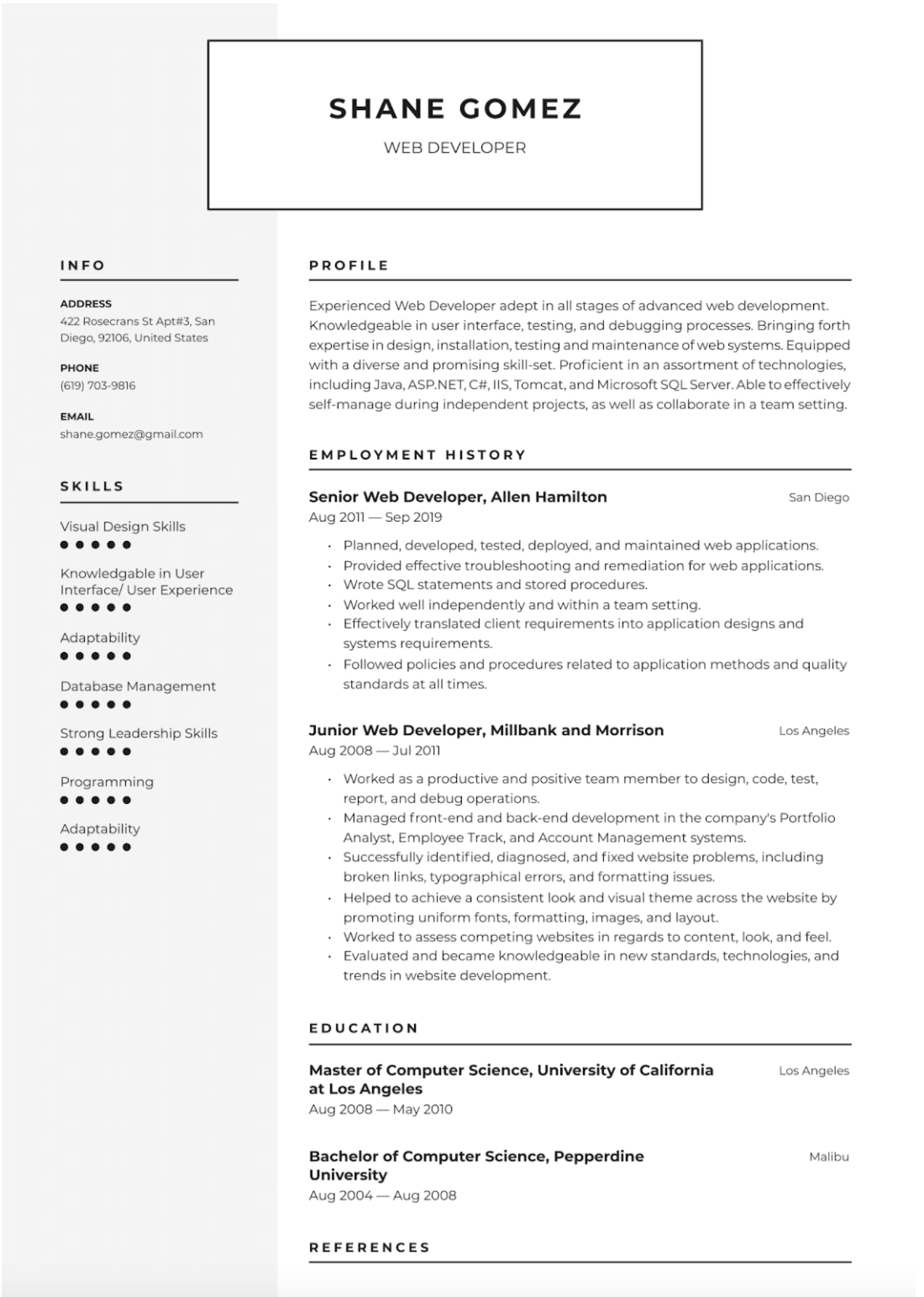 Image represents a tech resume for Shane Gomez, a Web Developer.  The resume is structured into sections:  'INFO' containing contact details (address: 422 Rosecrans St Apt#3, San Diego, 92106, United States; phone: (619) 703-9816; email: shane.gomez@gmail.com); 'PROFILE' summarizing his experience and skills (proficient in Java, ASP.NET, C#, IIS, Tomcat, and Microsoft SQL Server); 'SKILLS' listing his abilities with a dot-rating system for Visual Design Skills, User Interface/User Experience, Adaptability, Database Management, Strong Leadership Skills, and Programming; 'EMPLOYMENT HISTORY' detailing his roles as Senior Web Developer at Allen Hamilton (Aug 2011 – Sep 2019, San Diego) and Junior Web Developer at Millbank and Morrison (Aug 2008 – Jul 2011, Los Angeles), with bullet points describing responsibilities and accomplishments for each; and 'EDUCATION' showing his Master of Computer Science from the University of California at Los Angeles (Aug 2008 – May 2010, Los Angeles) and Bachelor of Computer Science from Pepperdine University (Aug 2004 – Aug 2008, Malibu).  Finally, a 'REFERENCES' section is included, though details are absent.  The sections are arranged vertically, with clear headings and subheadings, creating a visually organized and easily readable document.  No URLs or parameters are visible.