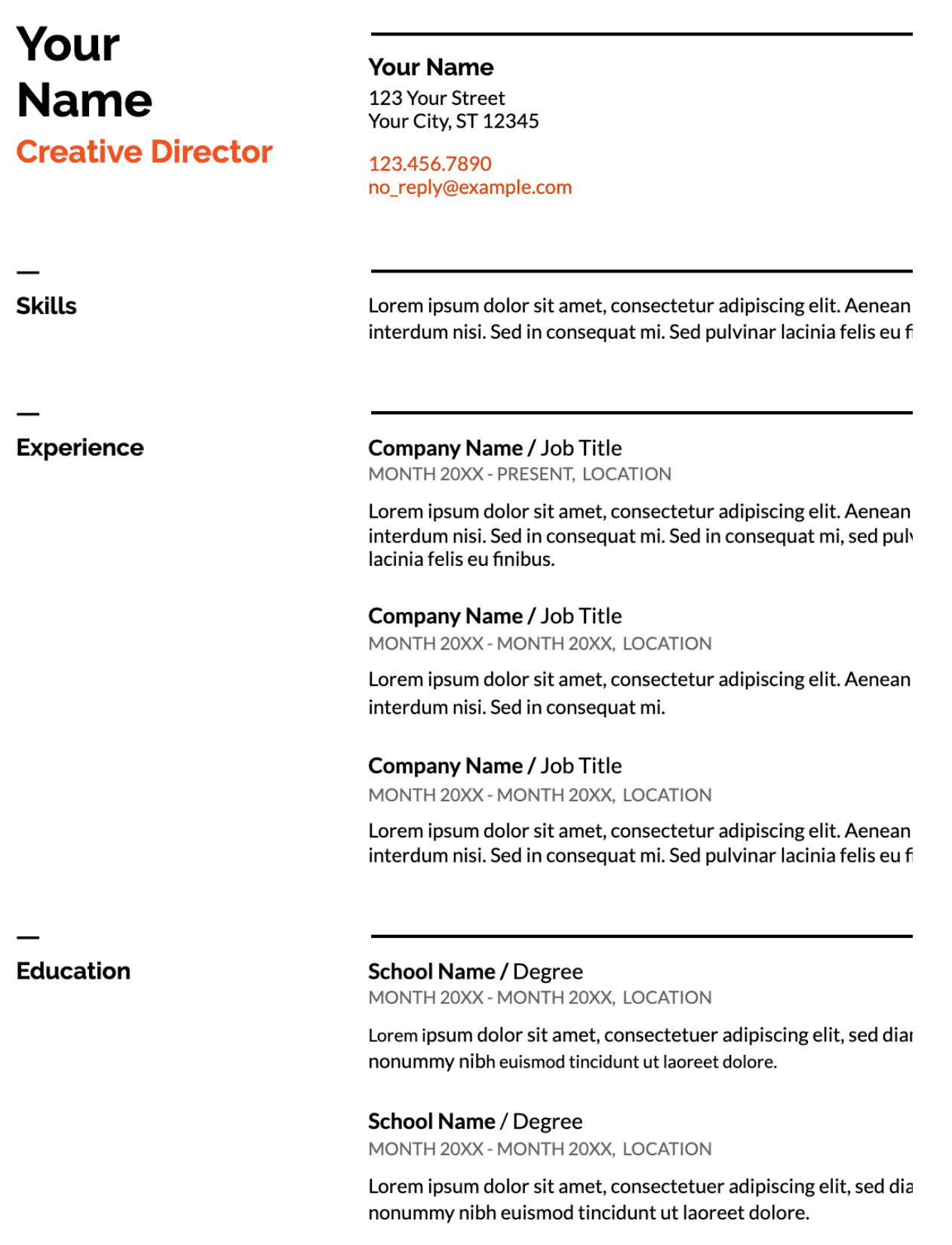 Image represents a tech resume template.  At the top, the candidate's name ('Your Name') is prominently displayed in a large font, followed by their job title ('Creative Director') in a smaller, bold, orange font. Below this, contact information is listed: a street address ('123 Your Street, Your City, ST 12345'), phone number ('123.456.7890'), and email address ('no_reply@example.com'). The resume is then sectioned into 'Skills,' 'Experience,' and 'Education.'  The 'Skills' section currently only contains a placeholder Lorem ipsum text. The 'Experience' section lists three previous roles, each with 'Company Name / Job Title,' employment dates ('MONTH 20XX - MONTH 20XX' or 'MONTH 20XX - PRESENT'), location, and a description using Lorem ipsum text. Similarly, the 'Education' section lists two entries, each with 'School Name / Degree,' dates of attendance ('MONTH 20XX - MONTH 20XX'), location, and a description using Lorem ipsum text.  All sections are clearly separated by horizontal lines, creating a clean and organized layout.  The information flows vertically, with each section building upon the previous one, providing a chronological overview of the candidate's skills, experience, and education.
