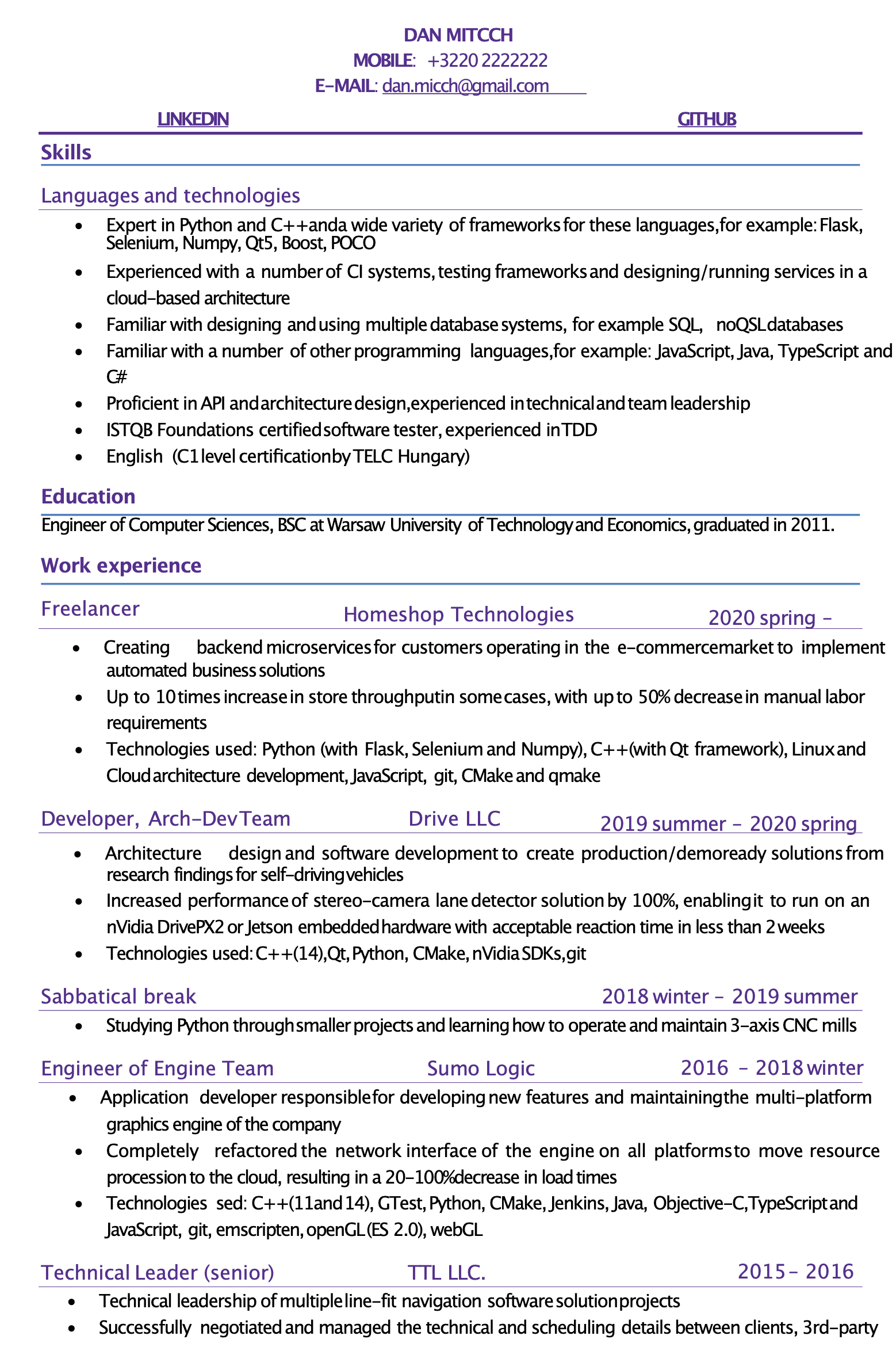 Image represents a tech resume for Dan Mitcch, structured into sections.  The top displays contact information:  LinkedIn and GitHub URLs are implied but not explicitly shown, along with a mobile phone number (+3220 2222222) and email address (dan.micch@gmail.com).  Below, a 'Skills' section lists 'Languages and technologies,' detailing expertise in Python and C++, along with numerous frameworks (Flask, Selenium, Numpy, Qt5, Boost, POCO), CI systems, database systems (SQL, NoSQL), and other languages (JavaScript, Java, TypeScript, C#).  Proficiency in API and architecture design, TDD, and ISTQB Foundations certification are also highlighted.  An 'Education' section states Dan's degree as an Engineer of Computer Sciences, BSC from Warsaw University of Technology and Economics (graduated 2011).  The 'Work experience' section chronologically lists roles:  Freelancer at Homeshop Technologies (2020 spring - present), creating backend microservices with significant performance improvements; Developer at Drive LLC (2019 summer - 2020 spring), focusing on self-driving vehicle software development; a sabbatical break (2018 winter - 2019 summer) involving Python projects and CNC mill operation; Engineer of Engine Team at Sumo Logic (2016 - 2018 winter), refactoring a network interface; and Technical Leader (senior) at TTL LLC (2015-2016), managing software projects. Each role specifies technologies used and quantifiable achievements.