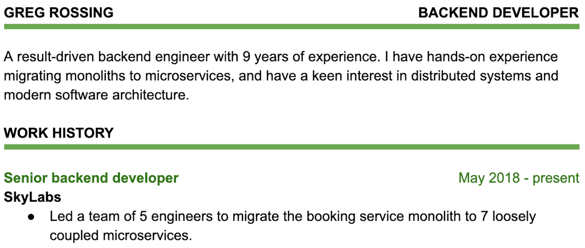 Image represents a snippet of a tech resume belonging to Greg Rossing, who identifies as a Backend Developer.  The top section displays his name ('GREG ROSSING') and job title ('BACKEND DEVELOPER'), both underlined in a muted green. Below this, a paragraph summarizes his skills and experience, highlighting his 9 years of experience as a result-driven backend engineer with expertise in migrating monolithic systems to microservices and a strong interest in distributed systems and modern software architecture.  Further down, a 'WORK HISTORY' section, also underlined in muted green, details his current role as 'Senior backend developer' at 'SkyLabs,' starting in May 2018 and continuing to the present.  A bullet point under this describes a key achievement: leading a team of 5 engineers to migrate a booking service monolith into 7 loosely coupled microservices.  The entire structure is vertically arranged, with clear section headings and consistent formatting, creating a clean and easily readable resume excerpt.