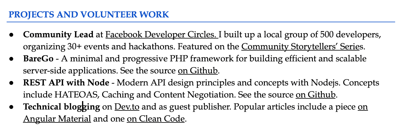 Image represents a section of a tech resume titled 'PROJECTS AND VOLUNTEER WORK,'  listing four distinct projects or volunteer experiences as bullet points.  The first bullet point describes a community leadership role at Facebook Developer Circles, involving the creation of a 500-developer group, organization of over 30 events and hackathons, and featuring in the 'Community Storytellers' Series.' The second bullet point details 'BareGo,' a minimal and progressive PHP framework with its source code available on GitHub. The third bullet point showcases a REST API project built with Node.js, highlighting its use of modern API design principles like HATEOAS, caching, and content negotiation, with the source code also linked on GitHub.  Finally, the fourth bullet point mentions technical blogging on Dev.to and as a guest publisher, specifically referencing articles on Angular Material and Clean Code.  No visual connections are present; the information flows linearly through the sequential listing of projects, each with a brief description and, in some cases, links to external resources like GitHub and Dev.to.