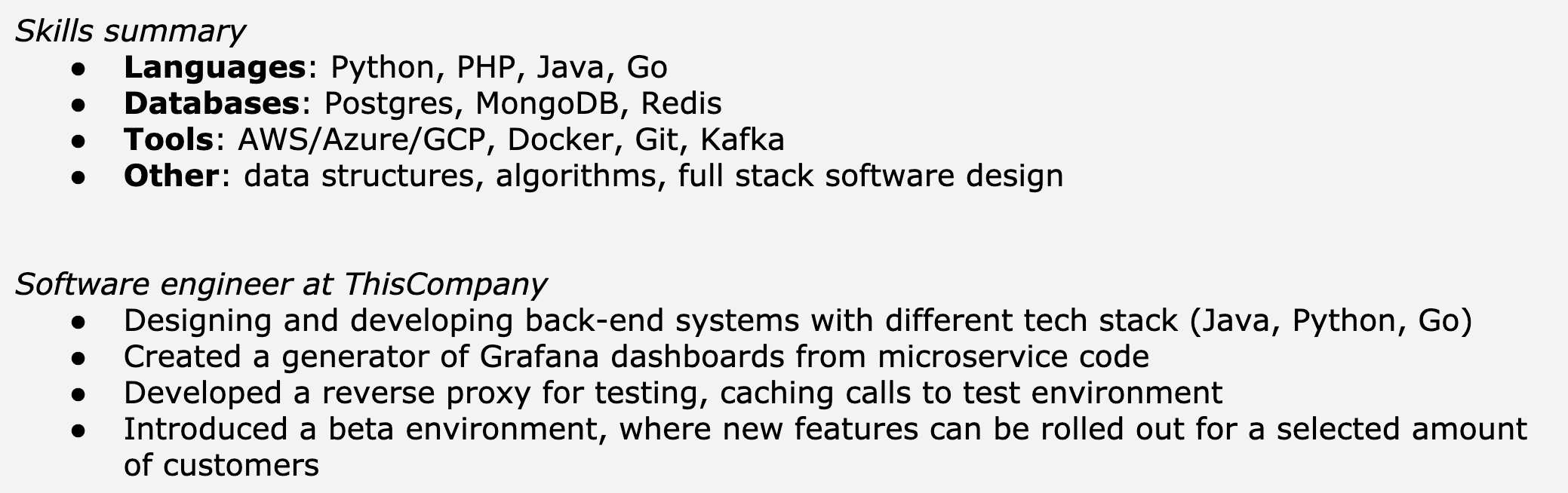 Image represents a text-based resume snippet focusing on skills and experience.  The top section, titled 'Skills summary,' lists the candidate's proficiencies categorized into four bullet points: 'Languages' (Python, PHP, Java, Go), 'Databases' (Postgres, MongoDB, Redis), 'Tools' (AWS/Azure/GCP, Docker, Git, Kafka), and 'Other' (data structures, algorithms, full stack software design).  Below this, the section 'Software engineer at ThisCompany' details the candidate's experience at a company named 'ThisCompany,' outlining four bullet points describing their work: designing and developing back-end systems using Java, Python, and Go; creating a Grafana dashboard generator from microservice code; developing a reverse proxy for testing and caching; and introducing a beta environment for controlled feature rollouts.  The entire structure is a simple, linear presentation of text, with no visual connections or information flow beyond the hierarchical organization of skills and experience.