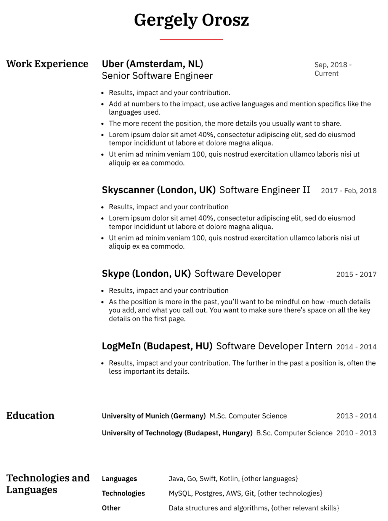 Image represents a tech resume for Gergely Orosz, structured into sections.  The top displays his name, 'Gergely Orosz,' prominently.  Below, 'Work Experience' lists four roles chronologically descending:  Uber (Amsterdam, NL) as Senior Software Engineer (Sep 2018-Current), Skyscanner (London, UK) as Software Engineer II (2017-Feb 2018), Skype (London, UK) as Software Developer (2015-2017), and LogMeIn (Budapest, HU) as Software Developer Intern (2014-2014). Each role includes bullet points detailing results, impact, and contribution, with instructions on how much detail to provide based on recency.  Further down, 'Education' lists University of Munich (Germany) for M.Sc. Computer Science (2013-2014) and University of Technology (Budapest, Hungary) for B.Sc. Computer Science (2010-2013). Finally, 'Technologies and Languages' categorizes his skills into 'Languages' (Java, Go, Swift, Kotlin, and others), 'Technologies' (MySQL, Postgres, AWS, Git, and others), and 'Other' (data structures and algorithms, and others).  The information flows chronologically from most recent work experience to education and then to a summary of technical skills.  The resume uses bullet points to organize information within each section, and bracketed placeholders '{other ...}' indicate potential additions.