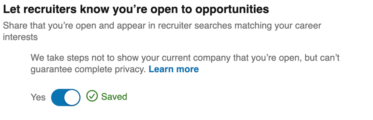 Image represents a section of a webpage, likely within a resume or profile settings area of a job search platform.  The top displays the bold heading 'Let recruiters know you're open to opportunities,' followed by explanatory text: 'Share that you're open and appear in recruiter searches matching your career interests.' Below this, a secondary explanatory text reads: 'We take steps not to show your current company that you're open, but can't guarantee complete privacy.'  A hyperlink, 'Learn more,' is embedded within this second text block. Finally, at the bottom, a toggle switch labeled 'Yes' is presented, with a checkmark indicating that the option is currently selected and a green 'Saved' label confirming the setting's persistence. The overall arrangement is top-to-bottom, with the heading and explanatory text above the toggle switch and status indicator.  The information flow is unidirectional; the user interacts with the toggle switch to control whether their profile is visible to recruiters, and the platform provides information about the implications of this choice.